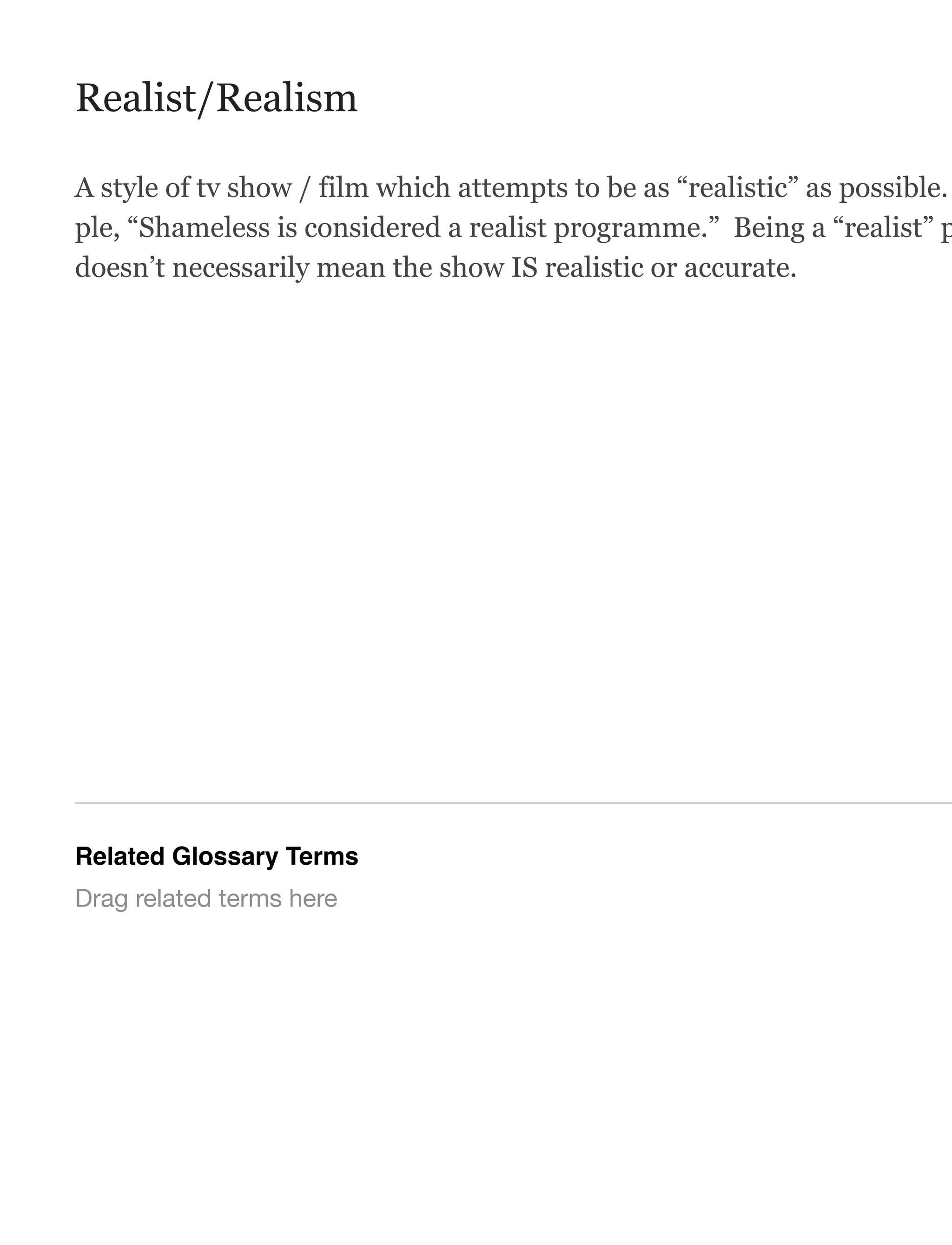 Realist/Realism
A style of tv show / film which attempts to be as “realistic” as possible.
ple, “Shameless is considered a realist programme.” Being a “realist” p
doesn’t necessarily mean the show IS realistic or accurate.
Related Glossary Terms
Drag related terms here
 