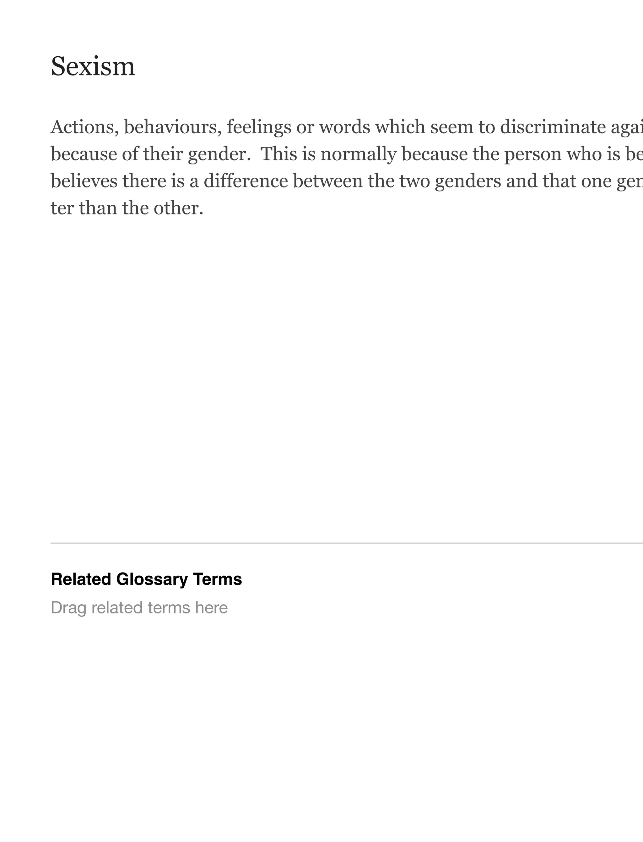 Sexism
Actions, behaviours, feelings or words which seem to discriminate agai
because of their gender. This is normally because the person who is be
believes there is a difference between the two genders and that one gen
ter than the other.
Related Glossary Terms
Drag related terms here
 