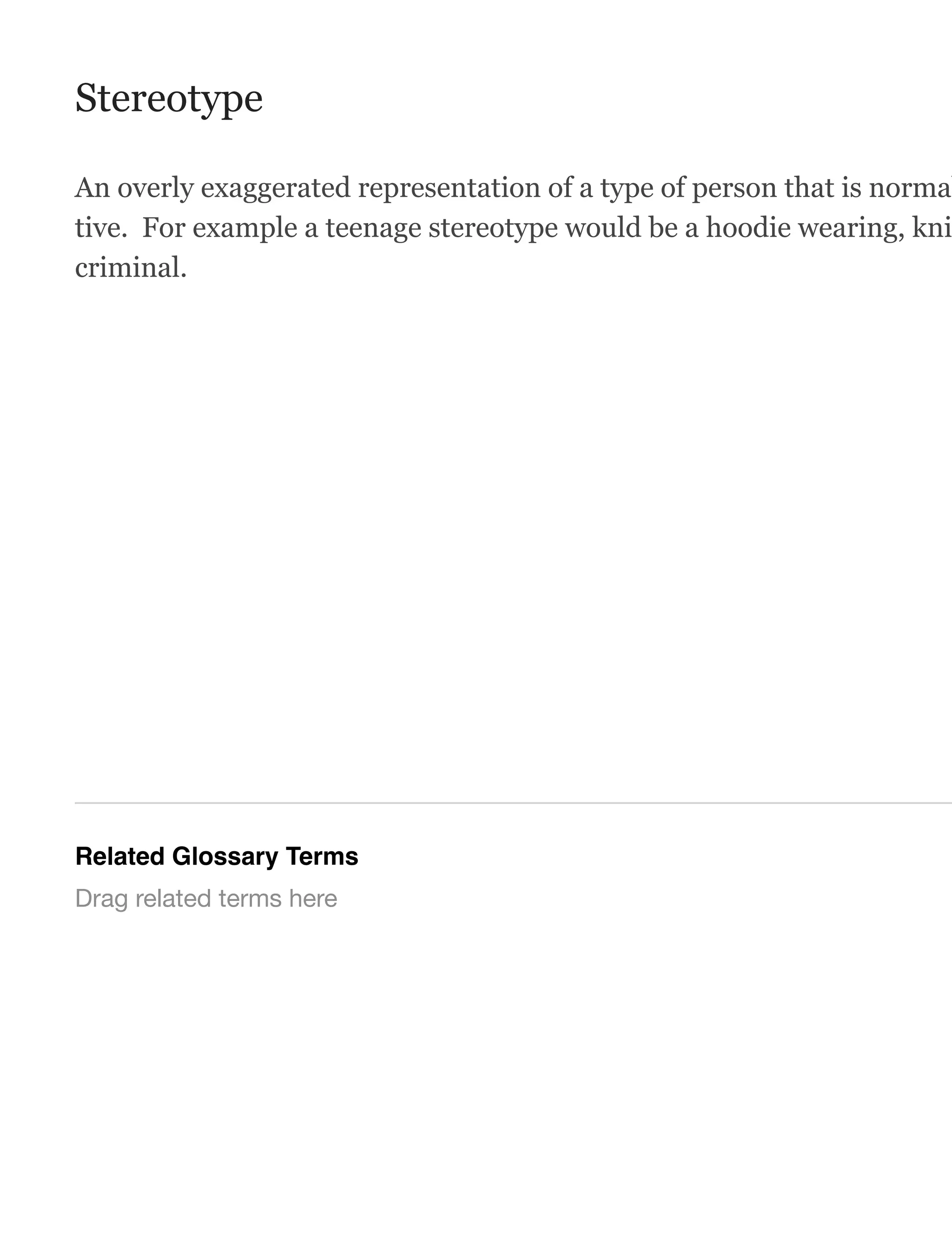 Stereotype
An overly exaggerated representation of a type of person that is normal
tive. For example a teenage stereotype would be a hoodie wearing, kni
criminal.
Related Glossary Terms
Drag related terms here
 