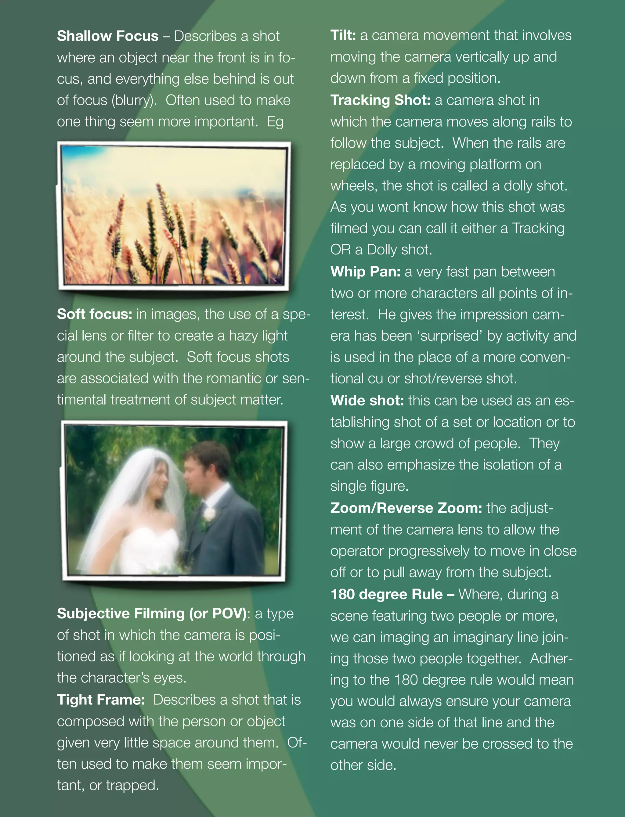 4
Shallow Focus – Describes a shot
where an object near the front is in fo-
cus, and everything else behind is out
of focus (blurry). Often used to make
one thing seem more important. Eg
Soft focus: in images, the use of a spe-
cial lens or ﬁlter to create a hazy light
around the subject. Soft focus shots
are associated with the romantic or sen-
timental treatment of subject matter.
Subjective Filming (or POV): a type
of shot in which the camera is posi-
tioned as if looking at the world through
the character’s eyes.
Tight Frame: Describes a shot that is
composed with the person or object
given very little space around them. Of-
ten used to make them seem impor-
tant, or trapped.
Tilt: a camera movement that involves
moving the camera vertically up and
down from a ﬁxed position.
Tracking Shot: a camera shot in
which the camera moves along rails to
follow the subject. When the rails are
replaced by a moving platform on
wheels, the shot is called a dolly shot.
As you wont know how this shot was
ﬁlmed you can call it either a Tracking
OR a Dolly shot.
Whip Pan: a very fast pan between
two or more characters all points of in-
terest. He gives the impression cam-
era has been ‘surprised’ by activity and
is used in the place of a more conven-
tional cu or shot/reverse shot.
Wide shot: this can be used as an es-
tablishing shot of a set or location or to
show a large crowd of people. They
can also emphasize the isolation of a
single ﬁgure.
Zoom/Reverse Zoom: the adjust-
ment of the camera lens to allow the
operator progressively to move in close
off or to pull away from the subject.
180 degree Rule – Where, during a
scene featuring two people or more,
we can imaging an imaginary line join-
ing those two people together. Adher-
ing to the 180 degree rule would mean
you would always ensure your camera
was on one side of that line and the
camera would never be crossed to the
other side.
 