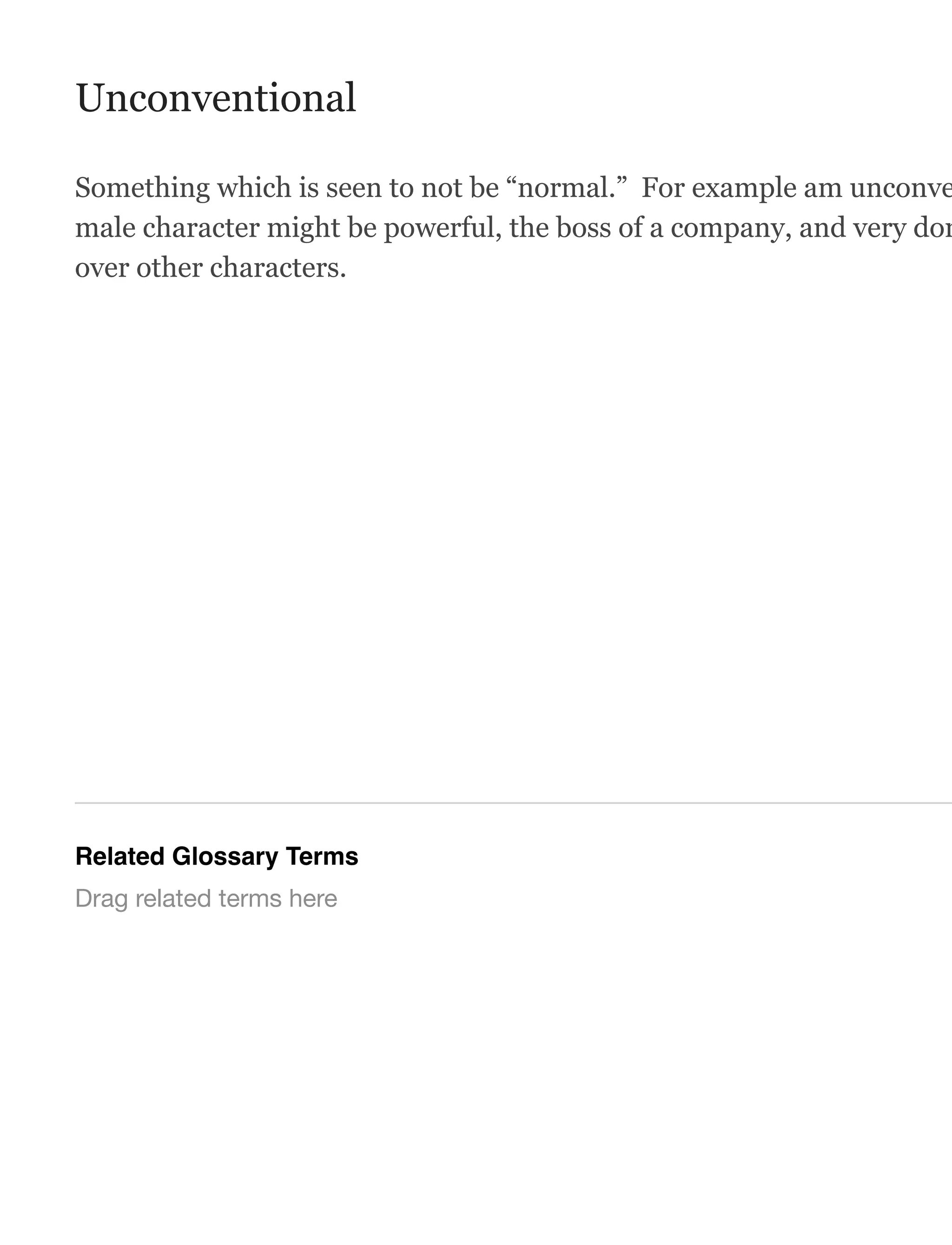 Unconventional
Something which is seen to not be “normal.” For example am unconve
male character might be powerful, the boss of a company, and very dom
over other characters.
Related Glossary Terms
Drag related terms here
 