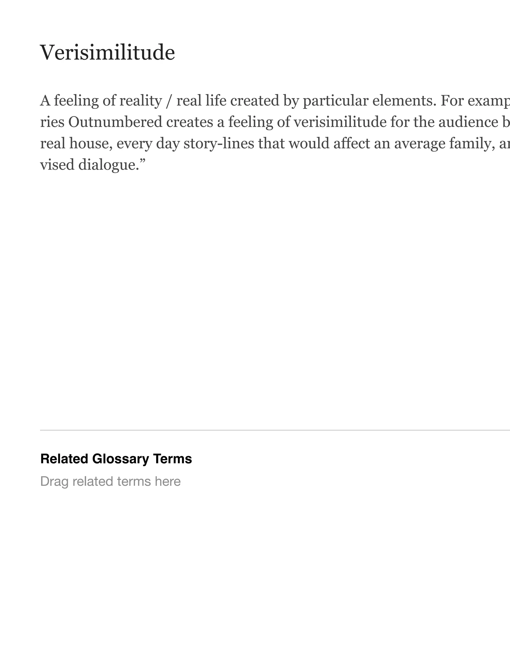 Verisimilitude
A feeling of reality / real life created by particular elements. For examp
ries Outnumbered creates a feeling of verisimilitude for the audience b
real house, every day story-lines that would affect an average family, an
vised dialogue.”
Related Glossary Terms
Drag related terms here
 