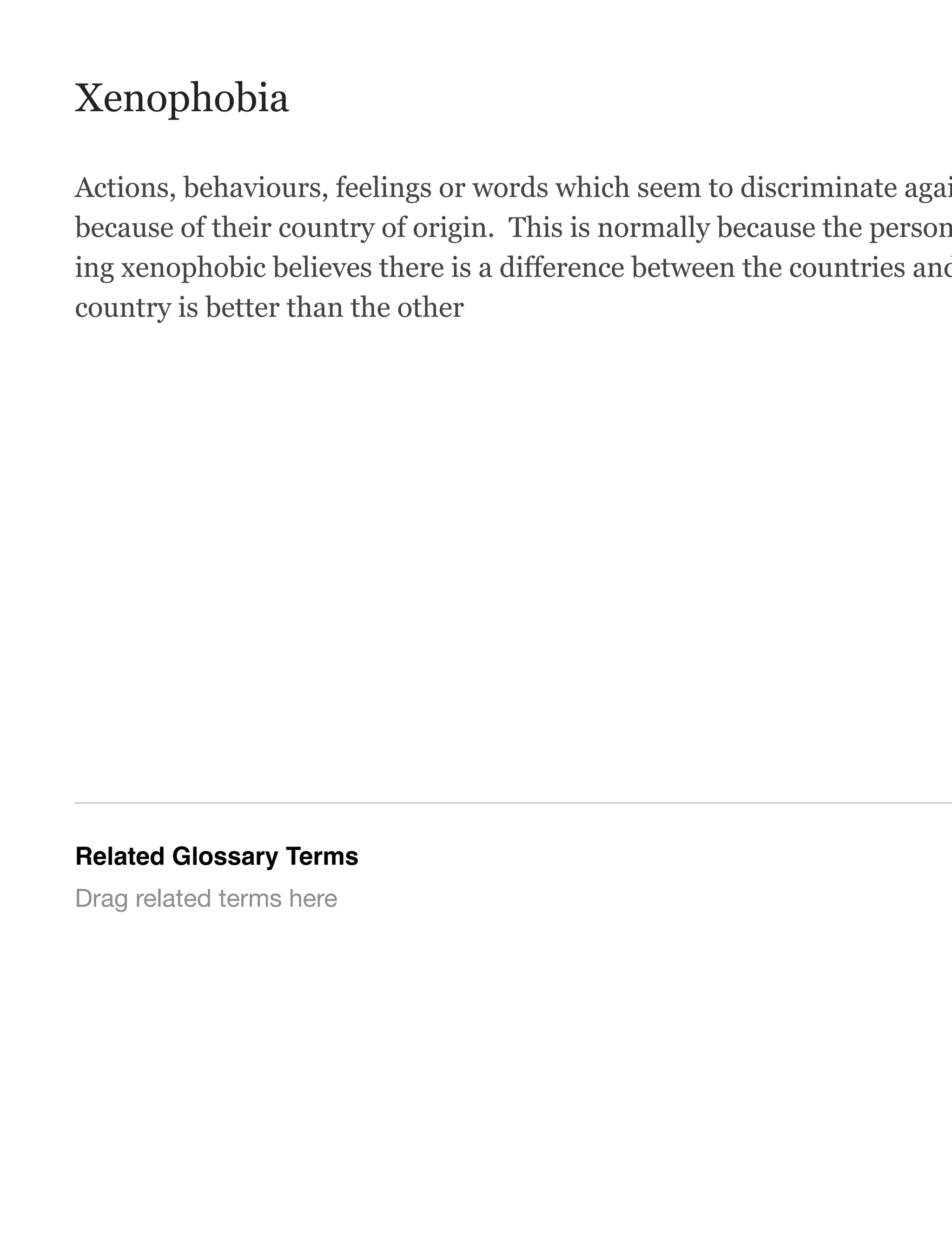 Xenophobia
Actions, behaviours, feelings or words which seem to discriminate agai
because of their country of origin. This is normally because the person
ing xenophobic believes there is a difference between the countries and
country is better than the other
Related Glossary Terms
Drag related terms here
 