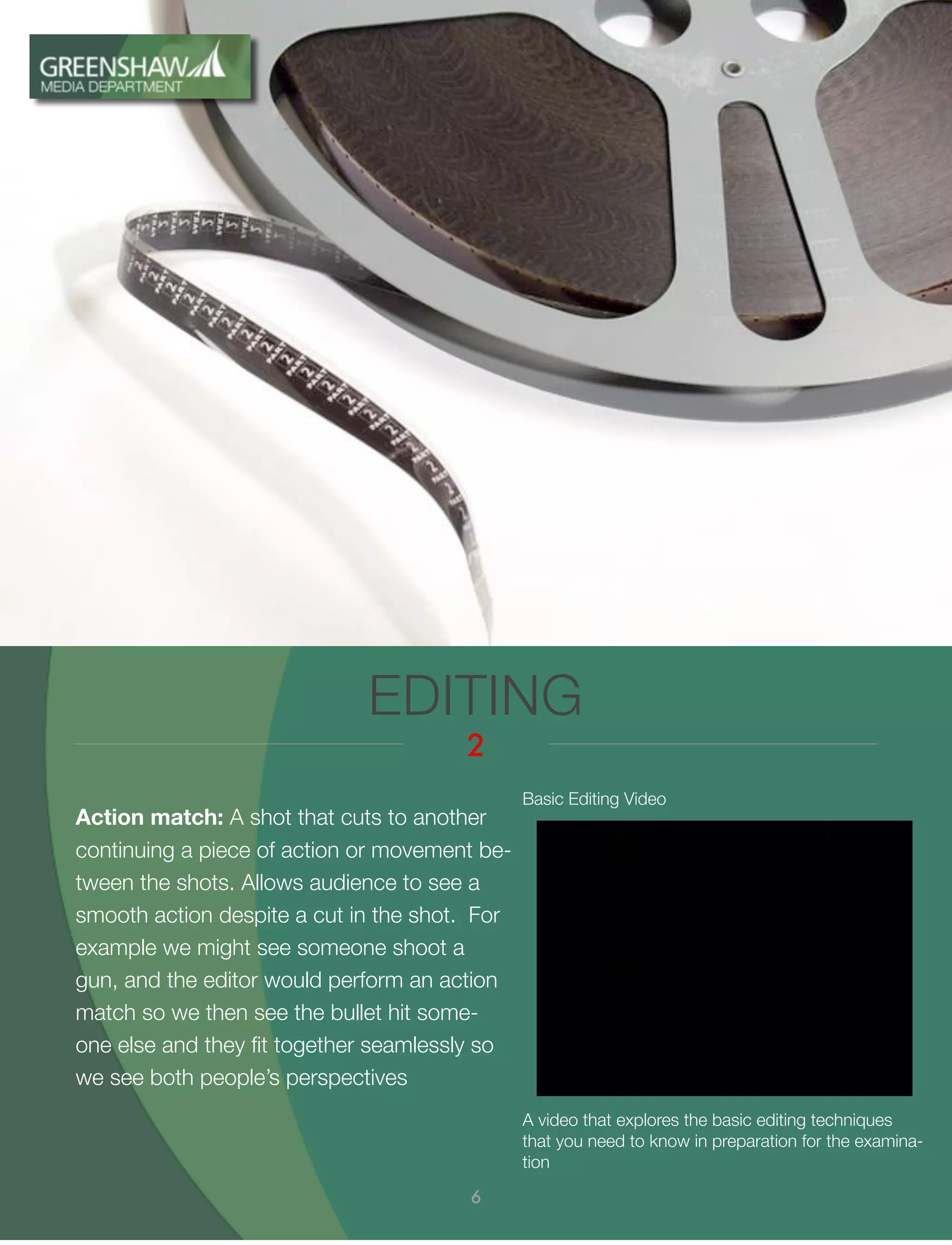 Action match: A shot that cuts to another
continuing a piece of action or movement be-
tween the shots. Allows audience to see a
smooth action despite a cut in the shot. For
example we might see someone shoot a
gun, and the editor would perform an action
match so we then see the bullet hit some-
one else and they ﬁt together seamlessly so
we see both people’s perspectives
EDITING
2
6
A video that explores the basic editing techniques
that you need to know in preparation for the examina-
tion
Basic Editing Video
 