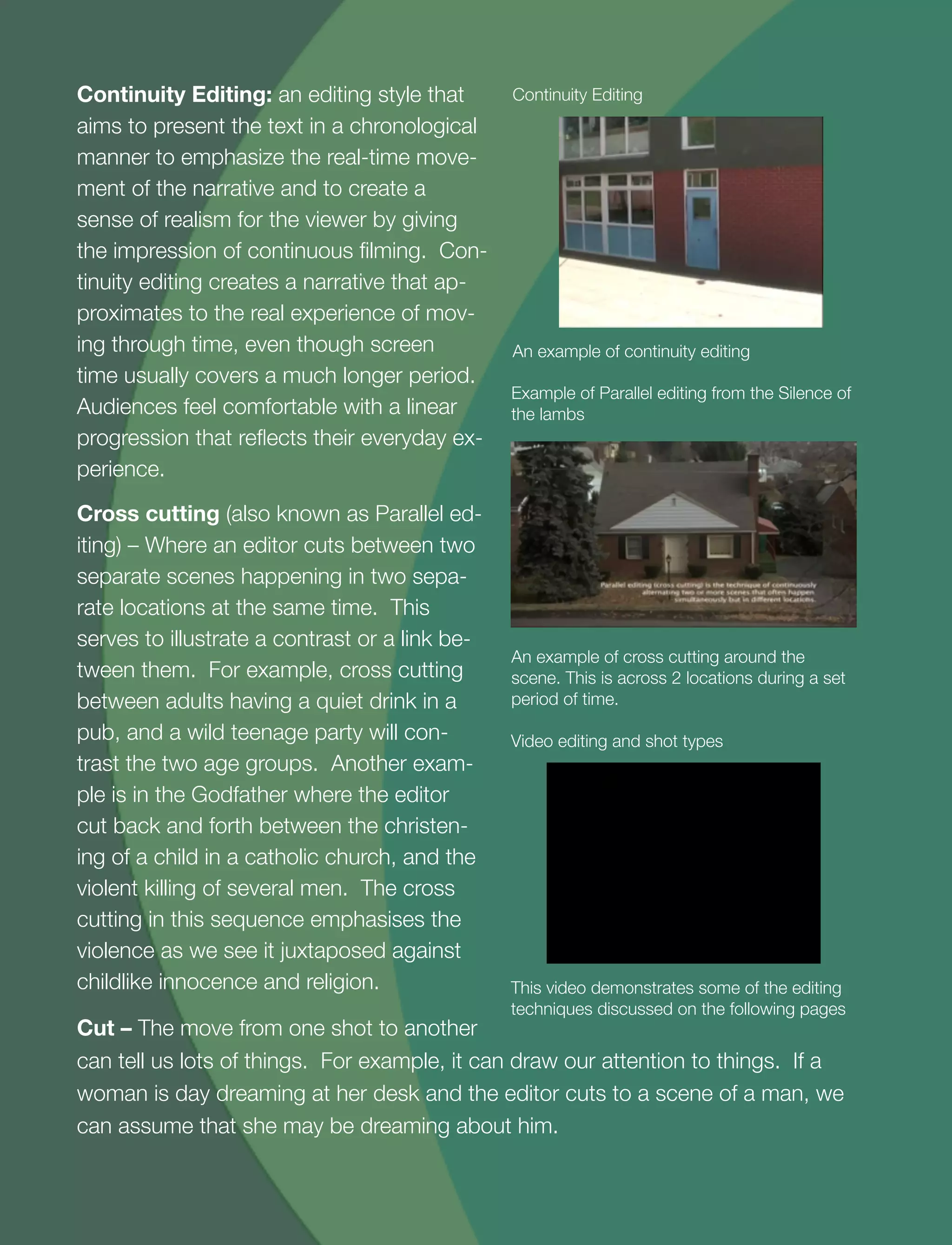7
Continuity Editing: an editing style that
aims to present the text in a chronological
manner to emphasize the real-time move-
ment of the narrative and to create a
sense of realism for the viewer by giving
the impression of continuous ﬁlming. Con-
tinuity editing creates a narrative that ap-
proximates to the real experience of mov-
ing through time, even though screen
time usually covers a much longer period.
Audiences feel comfortable with a linear
progression that reﬂects their everyday ex-
perience.
Cross cutting (also known as Parallel ed-
iting) – Where an editor cuts between two
separate scenes happening in two sepa-
rate locations at the same time. This
serves to illustrate a contrast or a link be-
tween them. For example, cross cutting
between adults having a quiet drink in a
pub, and a wild teenage party will con-
trast the two age groups. Another exam-
ple is in the Godfather where the editor
cut back and forth between the christen-
ing of a child in a catholic church, and the
violent killing of several men. The cross
cutting in this sequence emphasises the
violence as we see it juxtaposed against
childlike innocence and religion.
An example of continuity editing
Continuity Editing
An example of cross cutting around the
scene. This is across 2 locations during a set
period of time.
Example of Parallel editing from the Silence of
the lambs
Cut – The move from one shot to another
can tell us lots of things. For example, it can draw our attention to things. If a
woman is day dreaming at her desk and the editor cuts to a scene of a man, we
can assume that she may be dreaming about him.
This video demonstrates some of the editing
techniques discussed on the following pages
Video editing and shot types
 