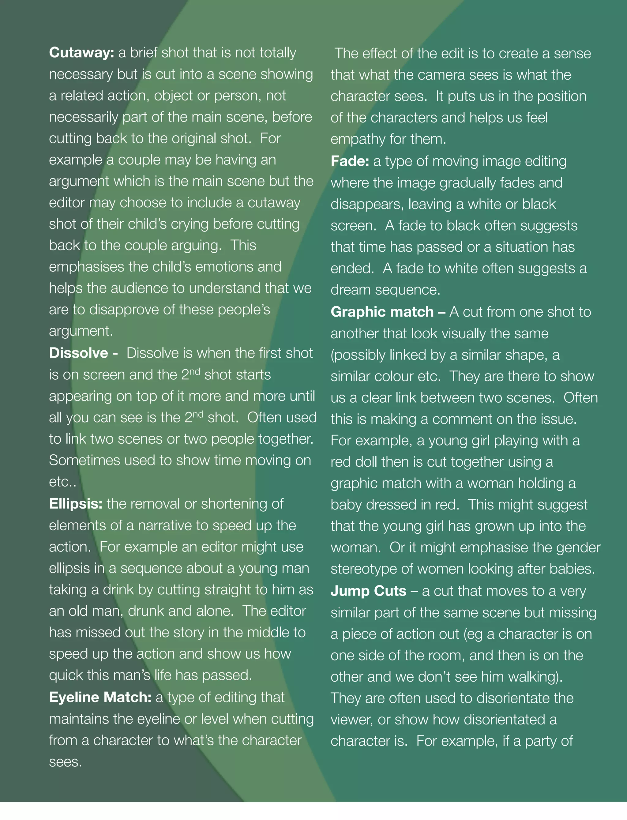8
Cutaway: a brief shot that is not totally
necessary but is cut into a scene showing
a related action, object or person, not
necessarily part of the main scene, before
cutting back to the original shot. For
example a couple may be having an
argument which is the main scene but the
editor may choose to include a cutaway
shot of their child’s crying before cutting
back to the couple arguing. This
emphasises the child’s emotions and
helps the audience to understand that we
are to disapprove of these people’s
argument.
Dissolve - Dissolve is when the ﬁrst shot
is on screen and the 2nd shot starts
appearing on top of it more and more until
all you can see is the 2nd shot. Often used
to link two scenes or two people together.
Sometimes used to show time moving on
etc..
Ellipsis: the removal or shortening of
elements of a narrative to speed up the
action. For example an editor might use
ellipsis in a sequence about a young man
taking a drink by cutting straight to him as
an old man, drunk and alone. The editor
has missed out the story in the middle to
speed up the action and show us how
quick this man’s life has passed.
Eyeline Match: a type of editing that
maintains the eyeline or level when cutting
from a character to what’s the character
sees.
The effect of the edit is to create a sense
that what the camera sees is what the
character sees. It puts us in the position
of the characters and helps us feel
empathy for them.
Fade: a type of moving image editing
where the image gradually fades and
disappears, leaving a white or black
screen. A fade to black often suggests
that time has passed or a situation has
ended. A fade to white often suggests a
dream sequence.
Graphic match – A cut from one shot to
another that look visually the same
(possibly linked by a similar shape, a
similar colour etc. They are there to show
us a clear link between two scenes. Often
this is making a comment on the issue.
For example, a young girl playing with a
red doll then is cut together using a
graphic match with a woman holding a
baby dressed in red. This might suggest
that the young girl has grown up into the
woman. Or it might emphasise the gender
stereotype of women looking after babies.
Jump Cuts – a cut that moves to a very
similar part of the same scene but missing
a piece of action out (eg a character is on
one side of the room, and then is on the
other and we don’t see him walking).
They are often used to disorientate the
viewer, or show how disorientated a
character is. For example, if a party of
 