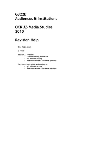 G322b
Audiences & Institutions

OCR AS Media Studies
2010

Revision Help
 One Media exam

 2 hours

 Section A:   TV Drama
         –     30mins viewing an extract
         –     45 minutes writing
         –     Everyone answers the same question

 Section B: Institutions and Audiences
         – 45 minutes writing
         – Everyone answers the same question
 