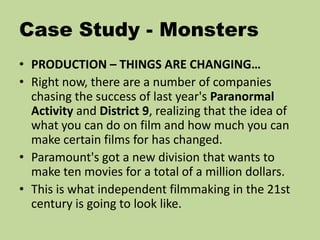 Case Study - Monsters
• PRODUCTION – THINGS ARE CHANGING…
• Right now, there are a number of companies
chasing the success of last year's Paranormal
Activity and District 9, realizing that the idea of
what you can do on film and how much you can
make certain films for has changed.
• Paramount's got a new division that wants to
make ten movies for a total of a million dollars.
• This is what independent filmmaking in the 21st
century is going to look like.
 
