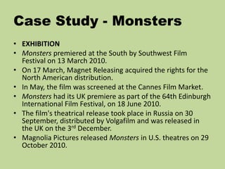 Case Study - Monsters
• EXHIBITION
• Monsters premiered at the South by Southwest Film
Festival on 13 March 2010.
• On 17 March, Magnet Releasing acquired the rights for the
North American distribution.
• In May, the film was screened at the Cannes Film Market.
• Monsters had its UK premiere as part of the 64th Edinburgh
International Film Festival, on 18 June 2010.
• The film's theatrical release took place in Russia on 30
September, distributed by Volgafilm and was released in
the UK on the 3rd December.
• Magnolia Pictures released Monsters in U.S. theatres on 29
October 2010.
 