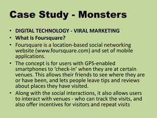 Case Study - Monsters
• DIGITAL TECHNOLOGY - VIRAL MARKETING
• What is Foursquare?
• Foursquare is a location-based social networking
website (www.foursquare.com) and set of mobile
applications.
• The concept is for users with GPS-enabled
smartphones to ‘check-in’ when they are at certain
venues. This allows their friends to see where they are
or have been, and lets people leave tips and reviews
about places they have visited.
• Along with the social interactions, it also allows users
to interact with venues - who can track the visits, and
also offer incentives for visitors and repeat visits
 