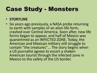 Case Study - Monsters
• STORYLINE
• Six years ago previously, a NASA probe returning
to earth with samples of an alien life form,
crashed over Central America. Soon after, new life
forms began to appear, and half of Mexico was
quarantined as an INFECTED ZONE. Today, the
American and Mexican military still struggle to
contain "the creatures"... The story begins when
a US journalist agrees to escort a shaken
American tourist through the infected zone in
Mexico to the safety of the US border.
 