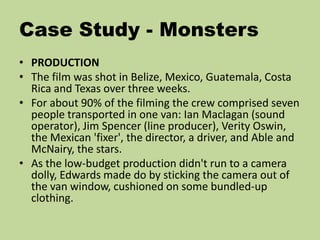 Case Study - Monsters
• PRODUCTION
• The film was shot in Belize, Mexico, Guatemala, Costa
Rica and Texas over three weeks.
• For about 90% of the filming the crew comprised seven
people transported in one van: Ian Maclagan (sound
operator), Jim Spencer (line producer), Verity Oswin,
the Mexican 'fixer', the director, a driver, and Able and
McNairy, the stars.
• As the low-budget production didn't run to a camera
dolly, Edwards made do by sticking the camera out of
the van window, cushioned on some bundled-up
clothing.
 