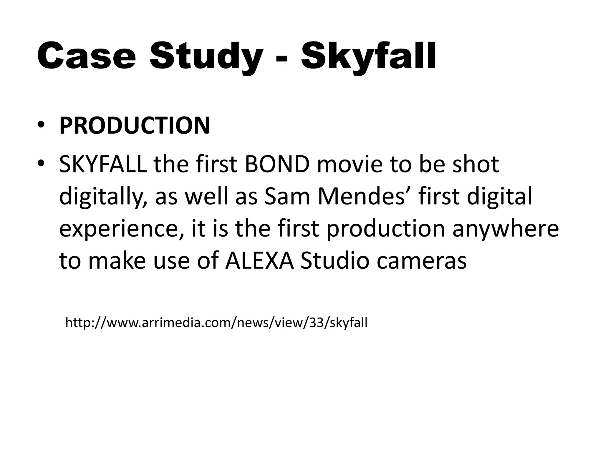 Case Study - Skyfall
• PRODUCTION
• SKYFALL the first BOND movie to be shot
digitally, as well as Sam Mendes’ first digital
experience, it is the first production anywhere
to make use of ALEXA Studio cameras
http://www.arrimedia.com/news/view/33/skyfall
 
