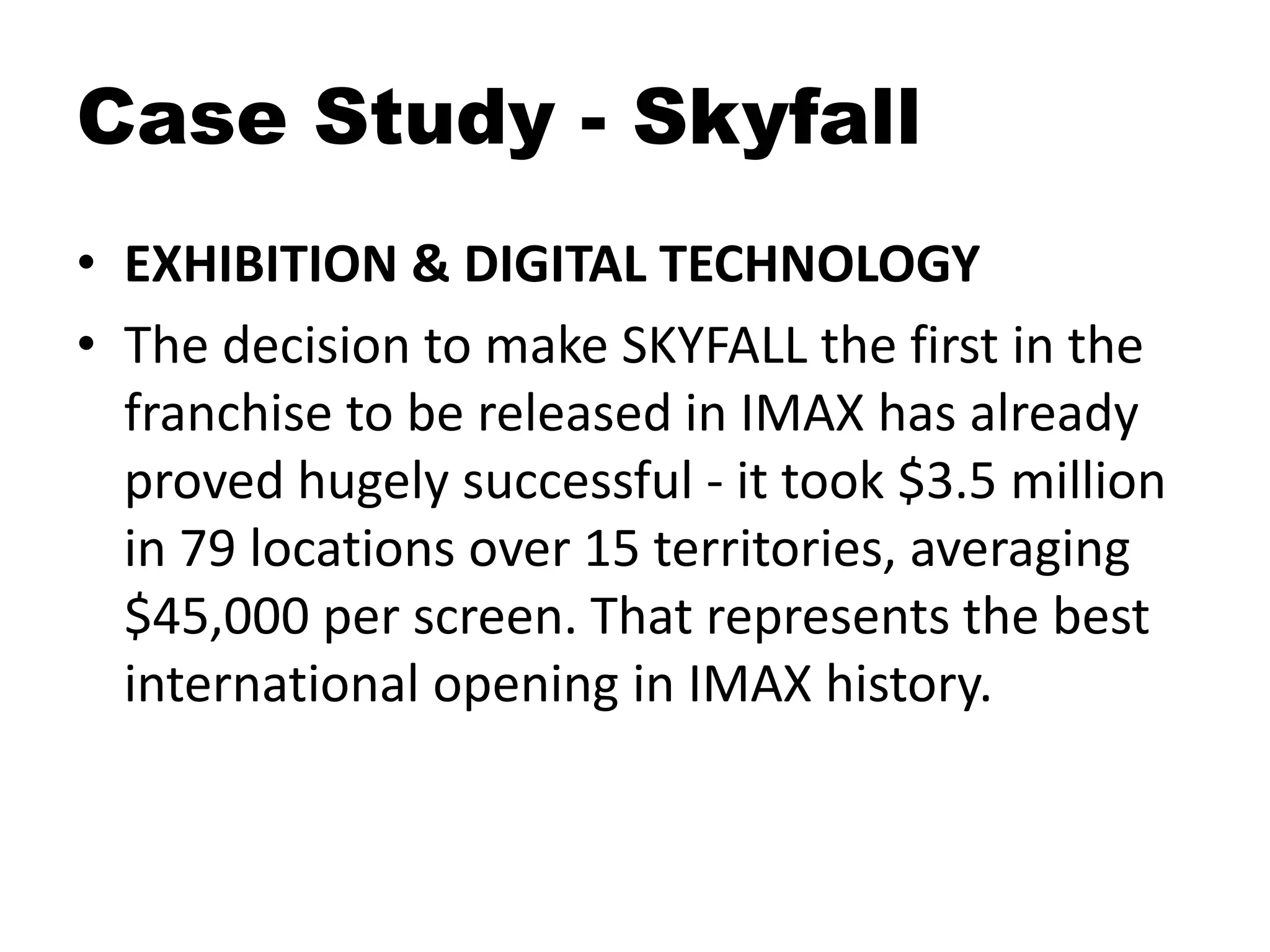 Case Study - Skyfall
• EXHIBITION & DIGITAL TECHNOLOGY
• The decision to make SKYFALL the first in the
franchise to be released in IMAX has already
proved hugely successful - it took $3.5 million
in 79 locations over 15 territories, averaging
$45,000 per screen. That represents the best
international opening in IMAX history.
 
