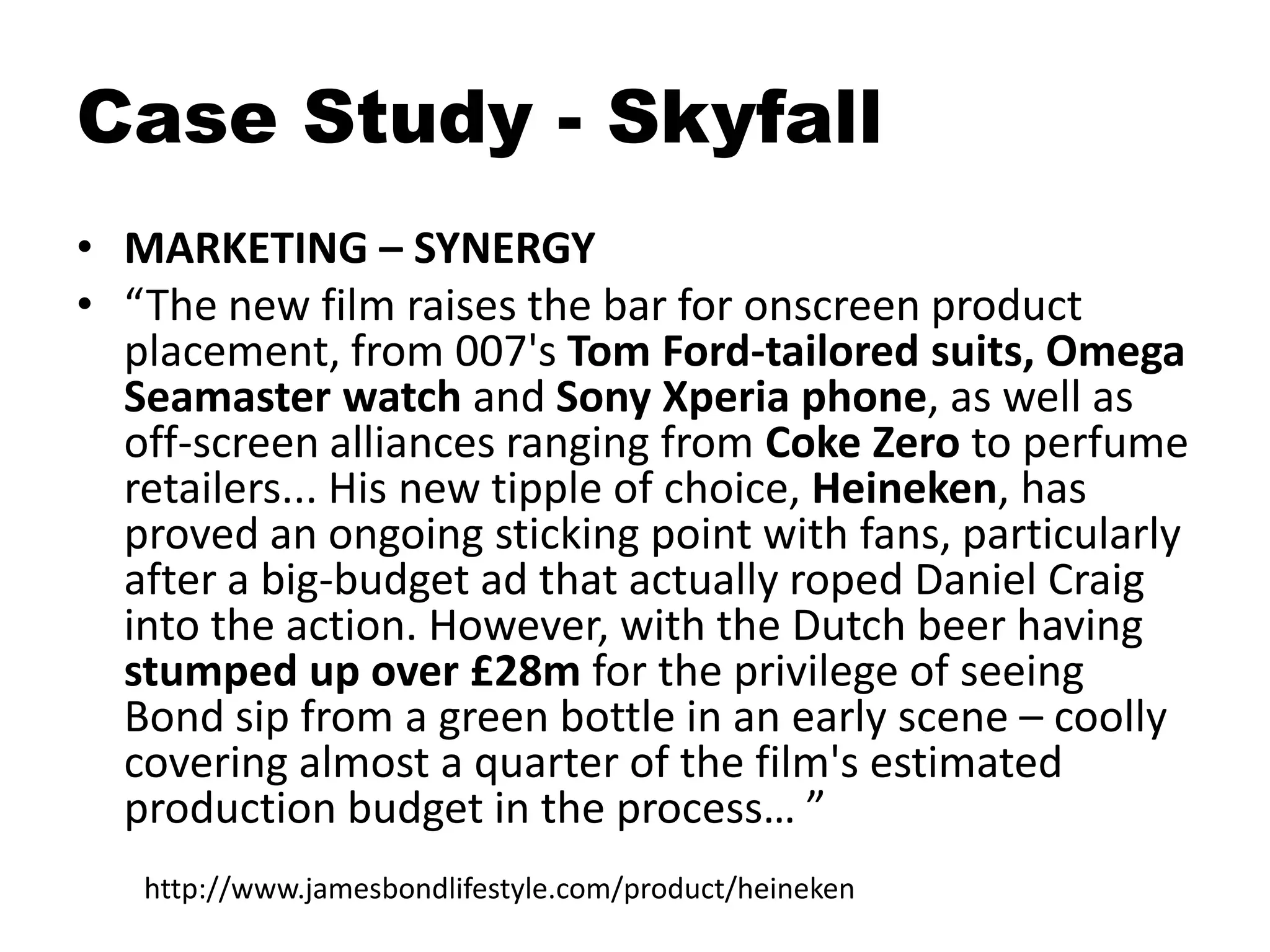 • MARKETING – SYNERGY
• “The new film raises the bar for onscreen product
placement, from 007's Tom Ford-tailored suits, Omega
Seamaster watch and Sony Xperia phone, as well as
off-screen alliances ranging from Coke Zero to perfume
retailers... His new tipple of choice, Heineken, has
proved an ongoing sticking point with fans, particularly
after a big-budget ad that actually roped Daniel Craig
into the action. However, with the Dutch beer having
stumped up over £28m for the privilege of seeing
Bond sip from a green bottle in an early scene – coolly
covering almost a quarter of the film's estimated
production budget in the process… ”
Case Study - Skyfall
http://www.jamesbondlifestyle.com/product/heineken
 