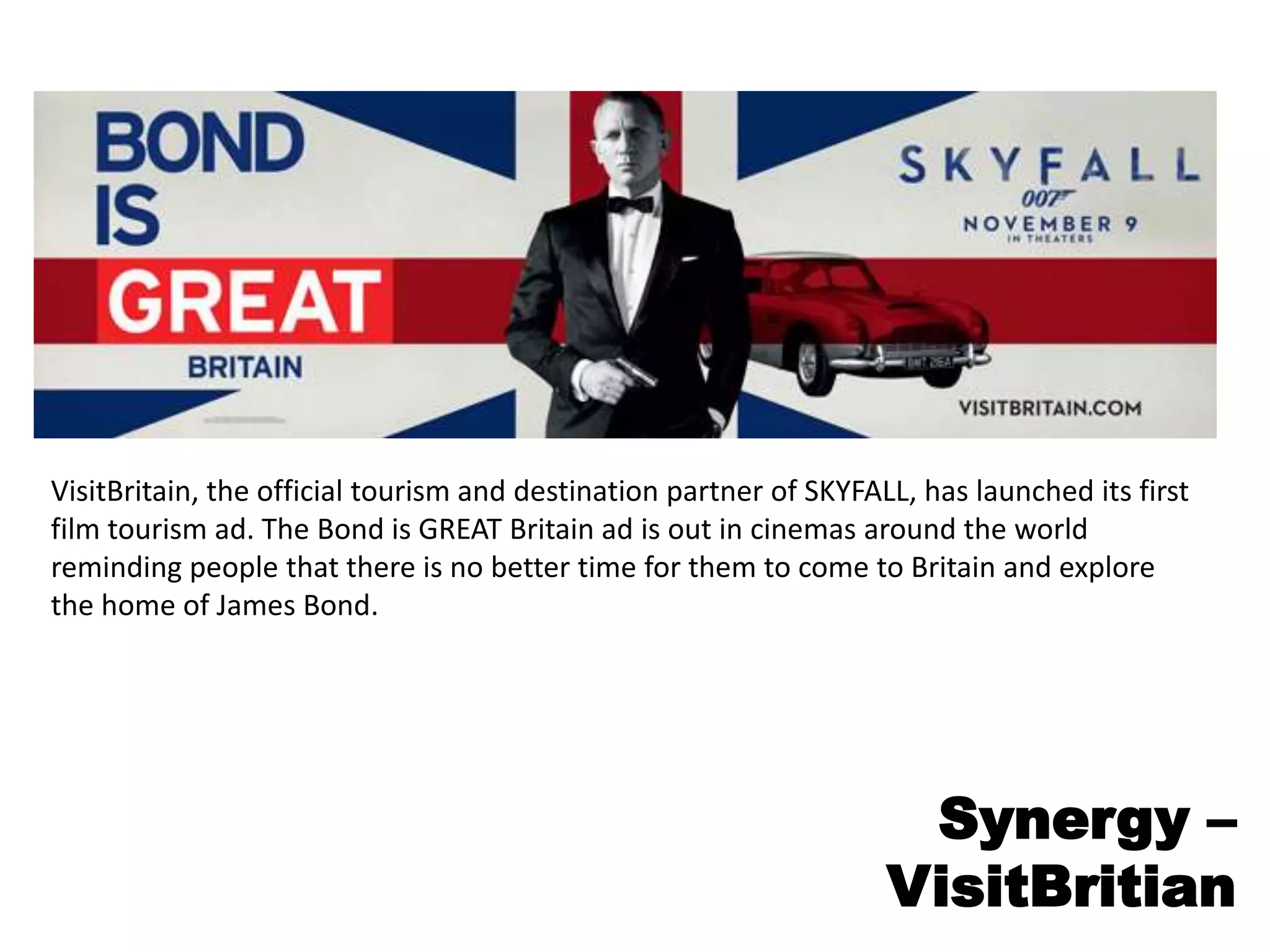 VisitBritain, the official tourism and destination partner of SKYFALL, has launched its first
film tourism ad. The Bond is GREAT Britain ad is out in cinemas around the world
reminding people that there is no better time for them to come to Britain and explore
the home of James Bond.
Synergy –
VisitBritian
 