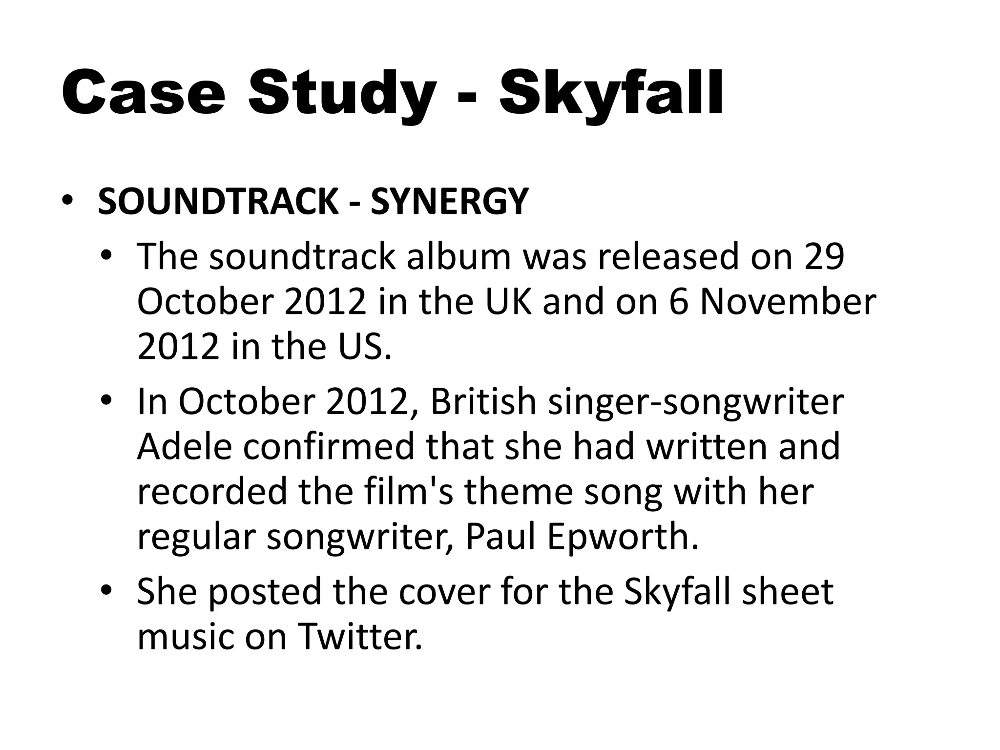 Case Study - Skyfall
• SOUNDTRACK - SYNERGY
• The soundtrack album was released on 29
October 2012 in the UK and on 6 November
2012 in the US.
• In October 2012, British singer-songwriter
Adele confirmed that she had written and
recorded the film's theme song with her
regular songwriter, Paul Epworth.
• She posted the cover for the Skyfall sheet
music on Twitter.
 
