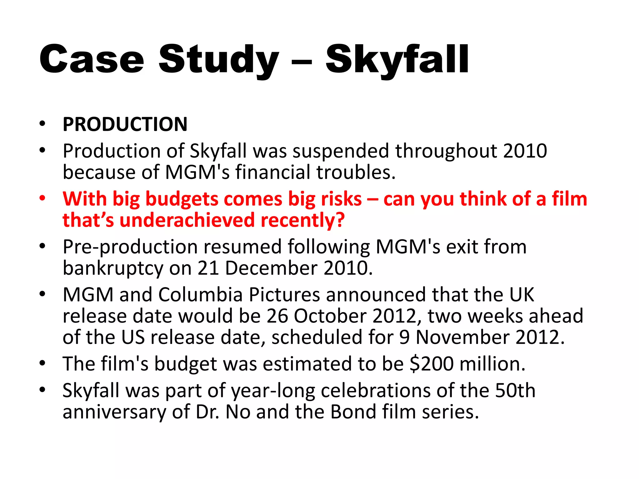 Case Study – Skyfall
• PRODUCTION
• Production of Skyfall was suspended throughout 2010
because of MGM's financial troubles.
• With big budgets comes big risks – can you think of a film
that’s underachieved recently?
• Pre-production resumed following MGM's exit from
bankruptcy on 21 December 2010.
• MGM and Columbia Pictures announced that the UK
release date would be 26 October 2012, two weeks ahead
of the US release date, scheduled for 9 November 2012.
• The film's budget was estimated to be $200 million.
• Skyfall was part of year-long celebrations of the 50th
anniversary of Dr. No and the Bond film series.
 