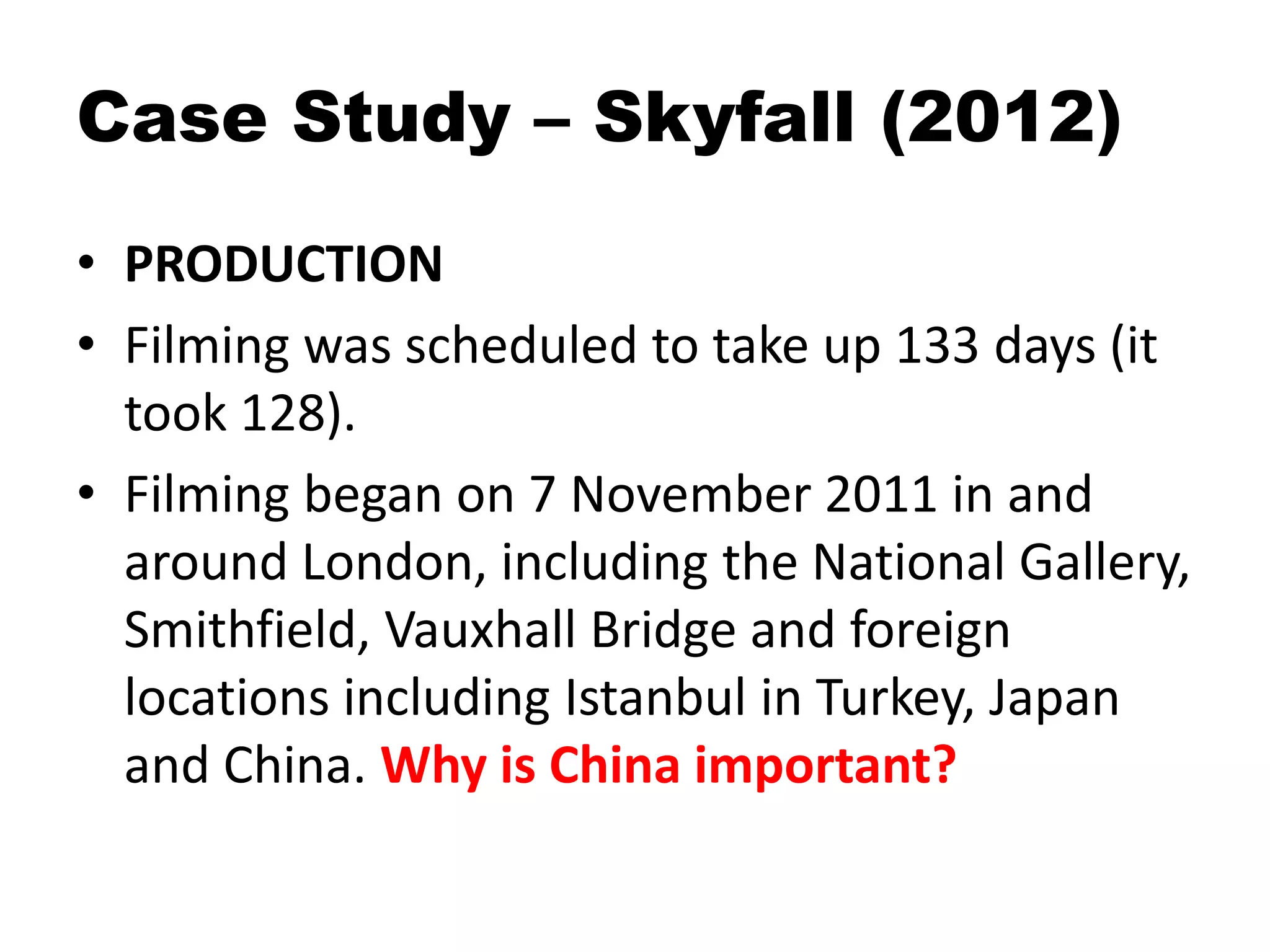 Case Study – Skyfall (2012)
• PRODUCTION
• Filming was scheduled to take up 133 days (it
took 128).
• Filming began on 7 November 2011 in and
around London, including the National Gallery,
Smithfield, Vauxhall Bridge and foreign
locations including Istanbul in Turkey, Japan
and China. Why is China important?
 