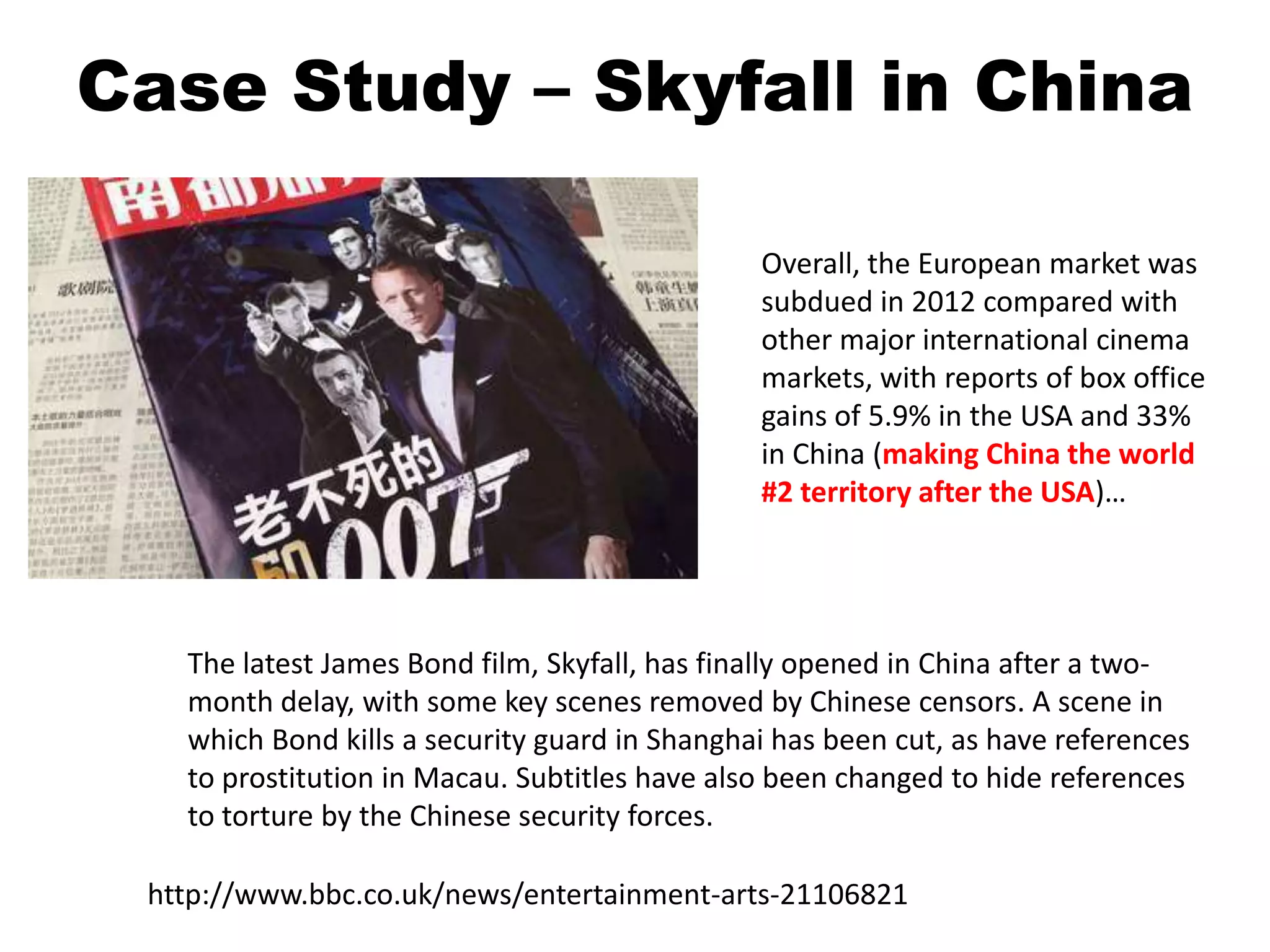 The latest James Bond film, Skyfall, has finally opened in China after a two-
month delay, with some key scenes removed by Chinese censors. A scene in
which Bond kills a security guard in Shanghai has been cut, as have references
to prostitution in Macau. Subtitles have also been changed to hide references
to torture by the Chinese security forces.
http://www.bbc.co.uk/news/entertainment-arts-21106821
Overall, the European market was
subdued in 2012 compared with
other major international cinema
markets, with reports of box office
gains of 5.9% in the USA and 33%
in China (making China the world
#2 territory after the USA)…
Case Study – Skyfall in China
 