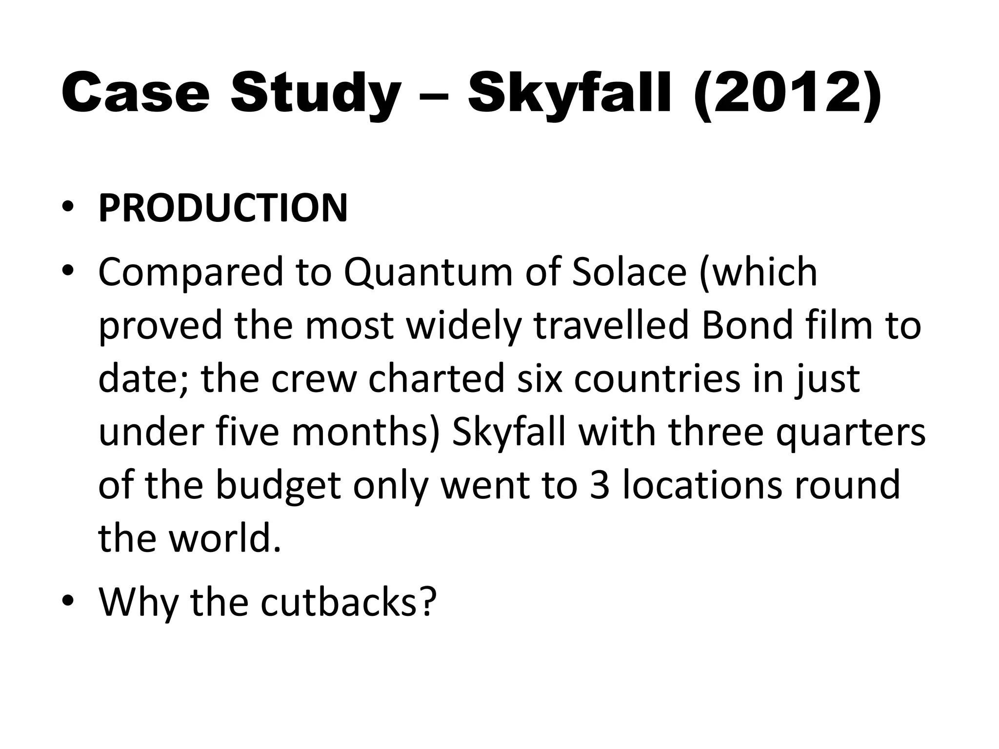 Case Study – Skyfall (2012)
• PRODUCTION
• Compared to Quantum of Solace (which
proved the most widely travelled Bond film to
date; the crew charted six countries in just
under five months) Skyfall with three quarters
of the budget only went to 3 locations round
the world.
• Why the cutbacks?
 