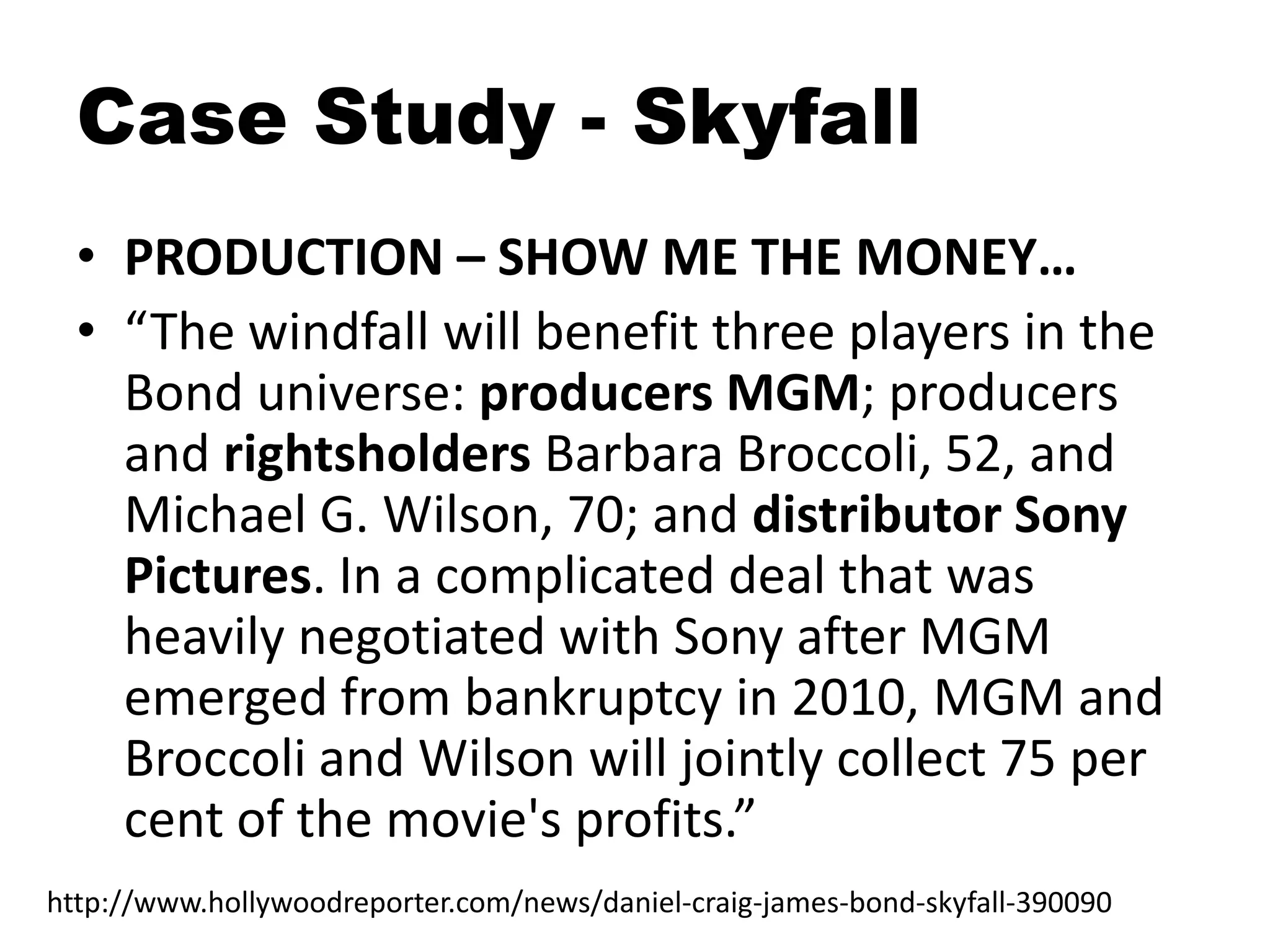 Case Study - Skyfall
• PRODUCTION – SHOW ME THE MONEY…
• “The windfall will benefit three players in the
Bond universe: producers MGM; producers
and rightsholders Barbara Broccoli, 52, and
Michael G. Wilson, 70; and distributor Sony
Pictures. In a complicated deal that was
heavily negotiated with Sony after MGM
emerged from bankruptcy in 2010, MGM and
Broccoli and Wilson will jointly collect 75 per
cent of the movie's profits.”
http://www.hollywoodreporter.com/news/daniel-craig-james-bond-skyfall-390090
 
