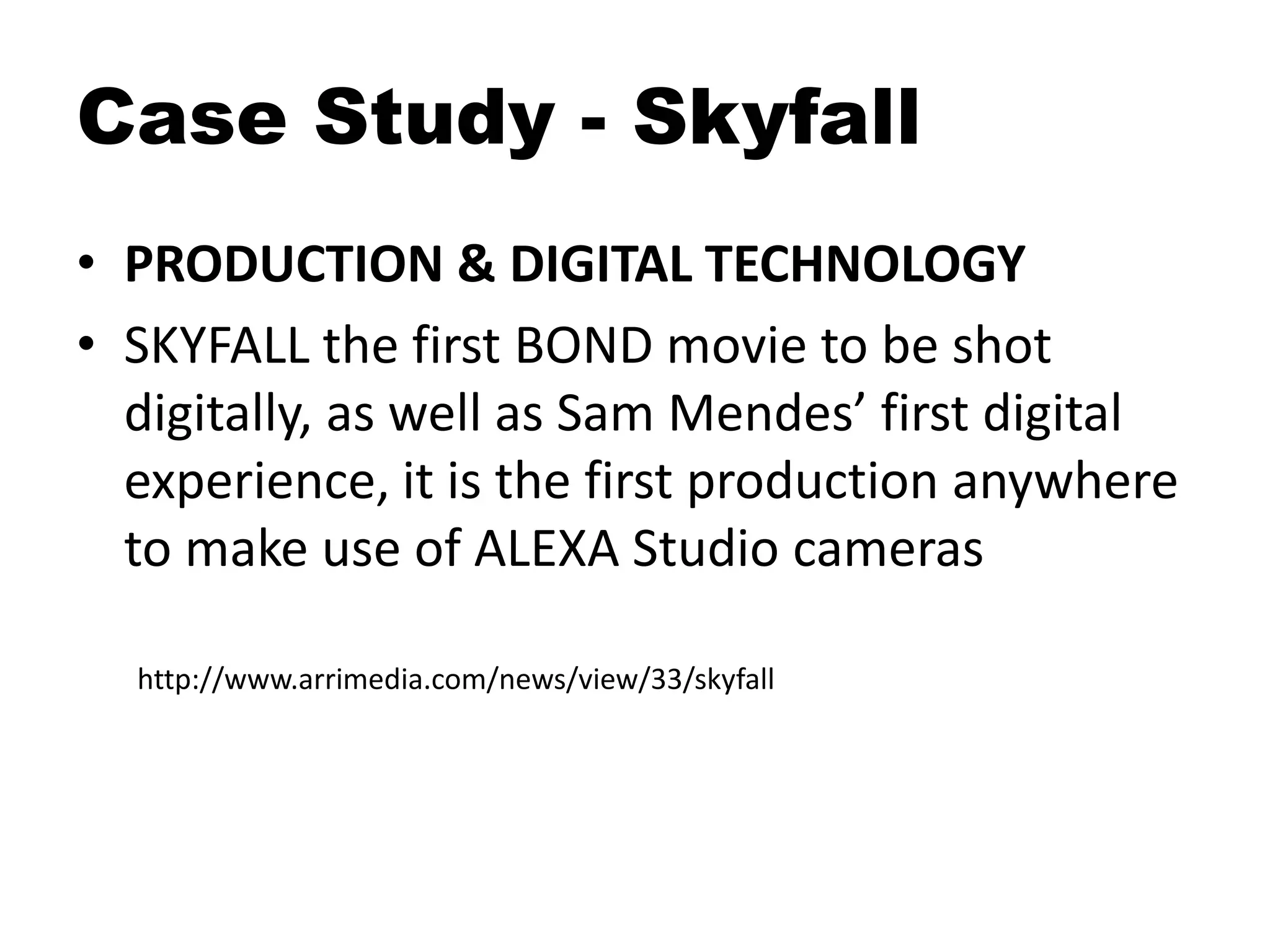 Case Study - Skyfall
• PRODUCTION & DIGITAL TECHNOLOGY
• SKYFALL the first BOND movie to be shot
digitally, as well as Sam Mendes’ first digital
experience, it is the first production anywhere
to make use of ALEXA Studio cameras
http://www.arrimedia.com/news/view/33/skyfall
 