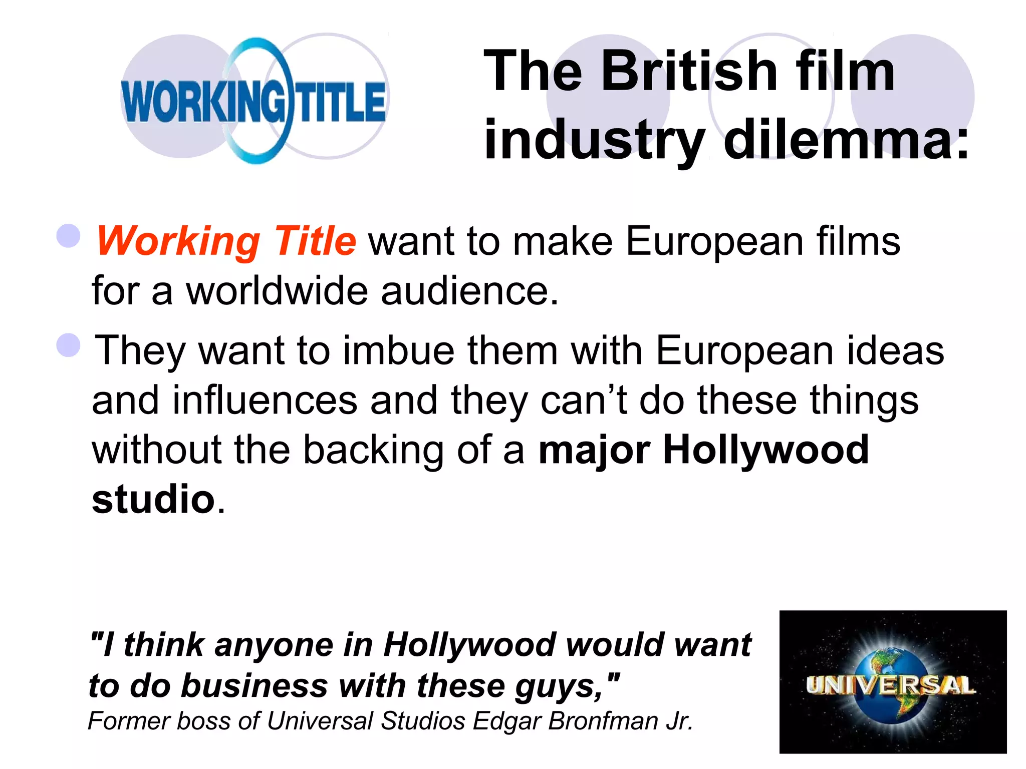 The British film
                                  industry dilemma:
Working Title want to make European films
 for a worldwide audience.
They want to imbue them with European ideas
 and influences and they can’t do these things
 without the backing of a major Hollywood
 studio.


 "I think anyone in Hollywood would want
 to do business with these guys,"
 Former boss of Universal Studios Edgar Bronfman Jr.
 