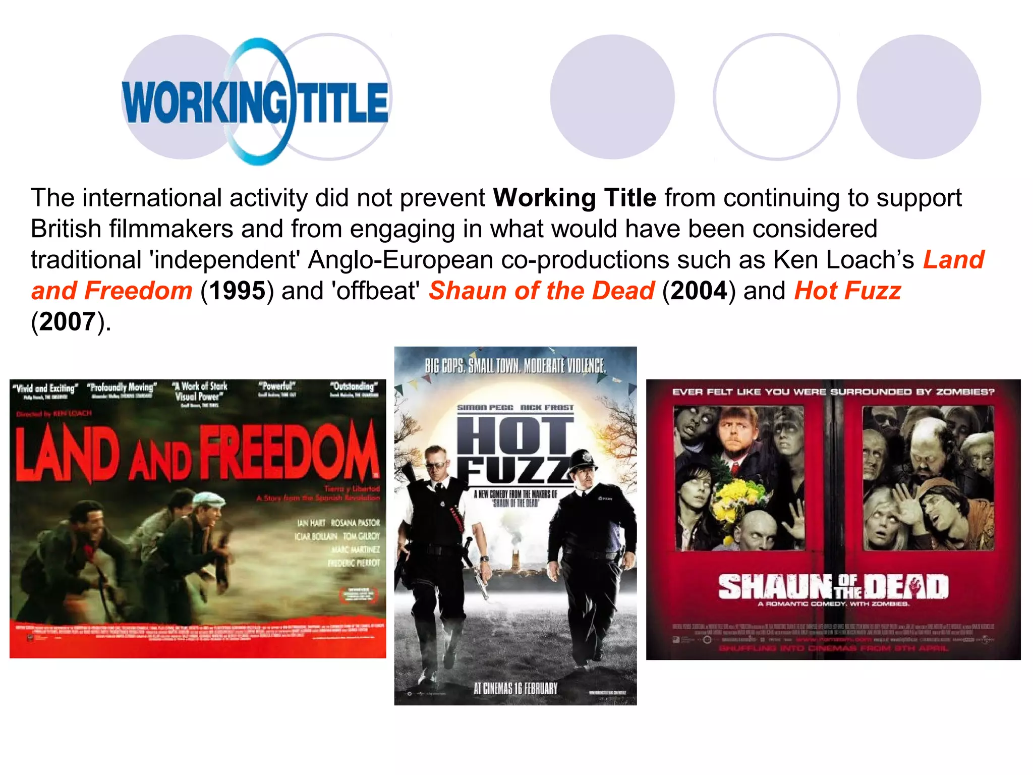 The international activity did not prevent Working Title from continuing to support
British filmmakers and from engaging in what would have been considered
traditional 'independent' Anglo-European co-productions such as Ken Loach’s Land
and Freedom (1995) and 'offbeat' Shaun of the Dead (2004) and Hot Fuzz
(2007).
 
