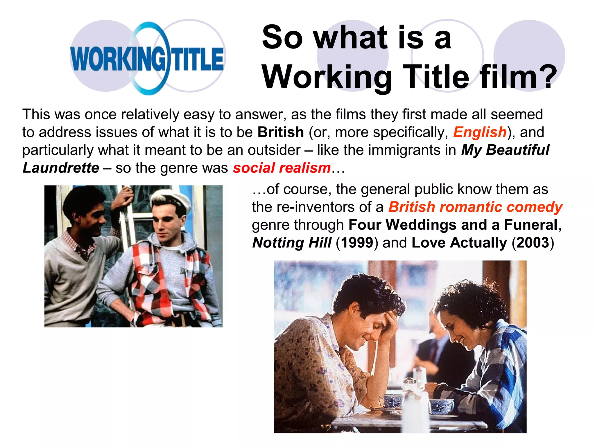 So what is a
                                    Working Title film?
This was once relatively easy to answer, as the films they first made all seemed
to address issues of what it is to be British (or, more specifically, English), and
particularly what it meant to be an outsider – like the immigrants in My Beautiful
Laundrette – so the genre was social realism…
                                     …of course, the general public know them as
                                     the re-inventors of a British romantic comedy
                                     genre through Four Weddings and a Funeral,
                                     Notting Hill (1999) and Love Actually (2003)
 
