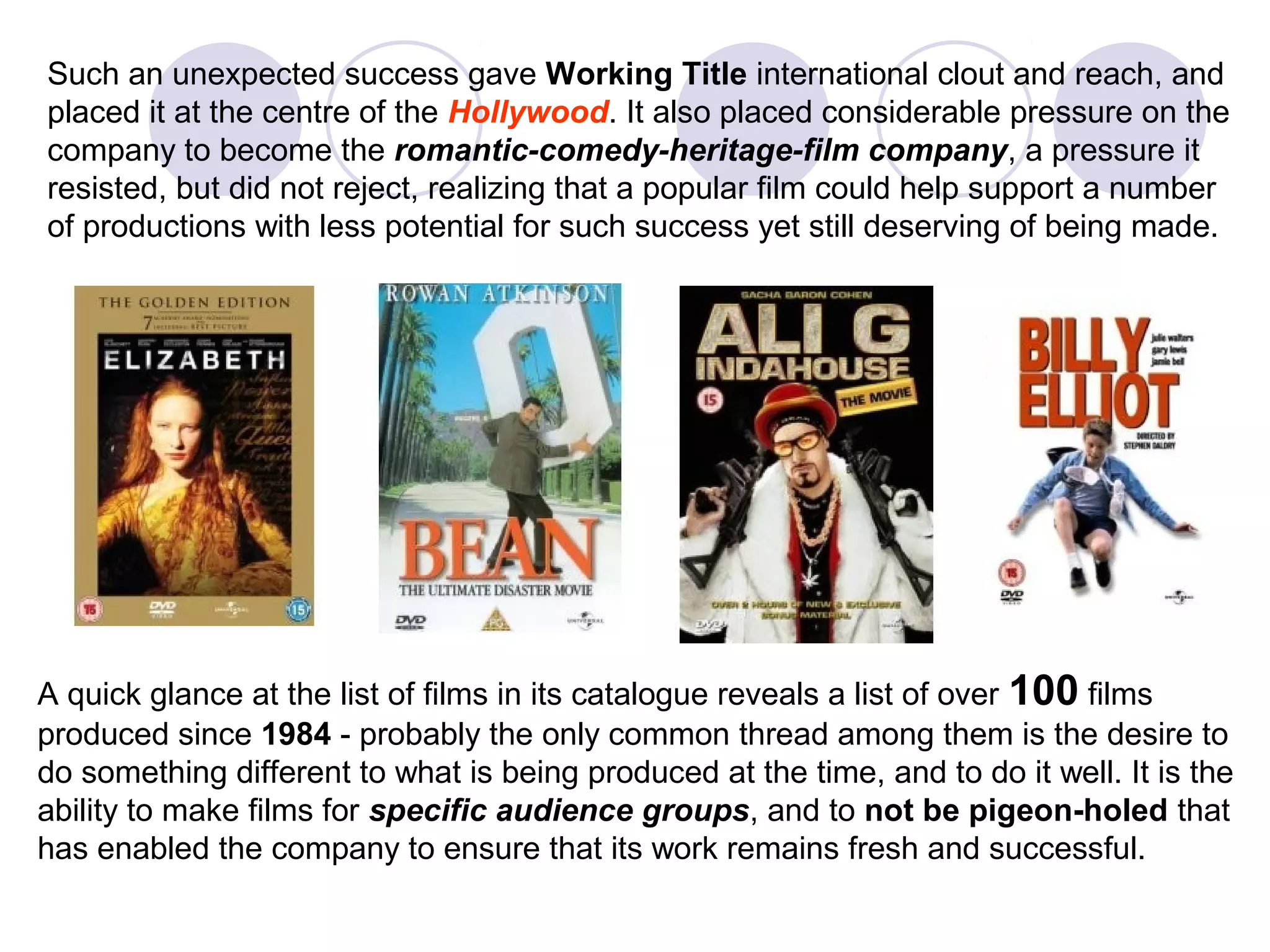 Such an unexpected success gave Working Title international clout and reach, and
placed it at the centre of the Hollywood. It also placed considerable pressure on the
company to become the romantic-comedy-heritage-film company, a pressure it
resisted, but did not reject, realizing that a popular film could help support a number
of productions with less potential for such success yet still deserving of being made.




A quick glance at the list of films in its catalogue reveals a list of over 100 films
produced since 1984 - probably the only common thread among them is the desire to
do something different to what is being produced at the time, and to do it well. It is the
ability to make films for specific audience groups, and to not be pigeon-holed that
has enabled the company to ensure that its work remains fresh and successful.
 