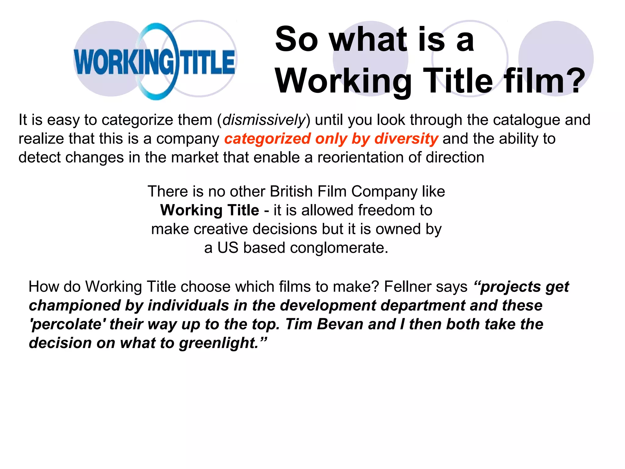 So what is a
                                      Working Title film?
It is easy to categorize them (dismissively) until you look through the catalogue and
realize that this is a company categorized only by diversity and the ability to
detect changes in the market that enable a reorientation of direction

                   There is no other British Film Company like
                    Working Title - it is allowed freedom to
                   make creative decisions but it is owned by
                           a US based conglomerate.

 How do Working Title choose which films to make? Fellner says “projects get
 championed by individuals in the development department and these
 'percolate' their way up to the top. Tim Bevan and I then both take the
 decision on what to greenlight.”
 