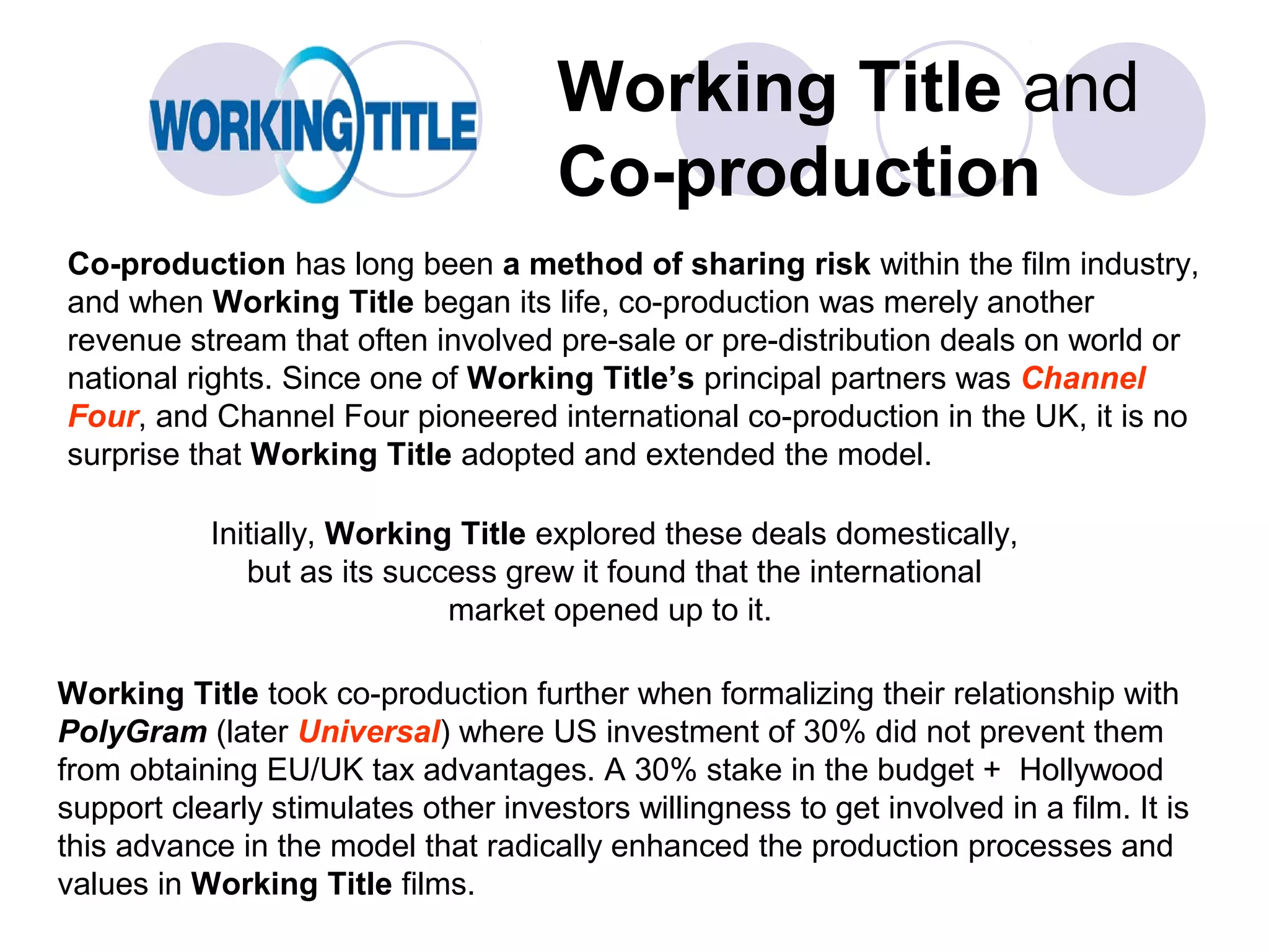 Working Title and
                                      Co-production
Co-production has long been a method of sharing risk within the film industry,
and when Working Title began its life, co-production was merely another
revenue stream that often involved pre-sale or pre-distribution deals on world or
national rights. Since one of Working Title’s principal partners was Channel
Four, and Channel Four pioneered international co-production in the UK, it is no
surprise that Working Title adopted and extended the model.

           Initially, Working Title explored these deals domestically,
              but as its success grew it found that the international
                             market opened up to it.

Working Title took co-production further when formalizing their relationship with
PolyGram (later Universal) where US investment of 30% did not prevent them
from obtaining EU/UK tax advantages. A 30% stake in the budget + Hollywood
support clearly stimulates other investors willingness to get involved in a film. It is
this advance in the model that radically enhanced the production processes and
values in Working Title films.
 