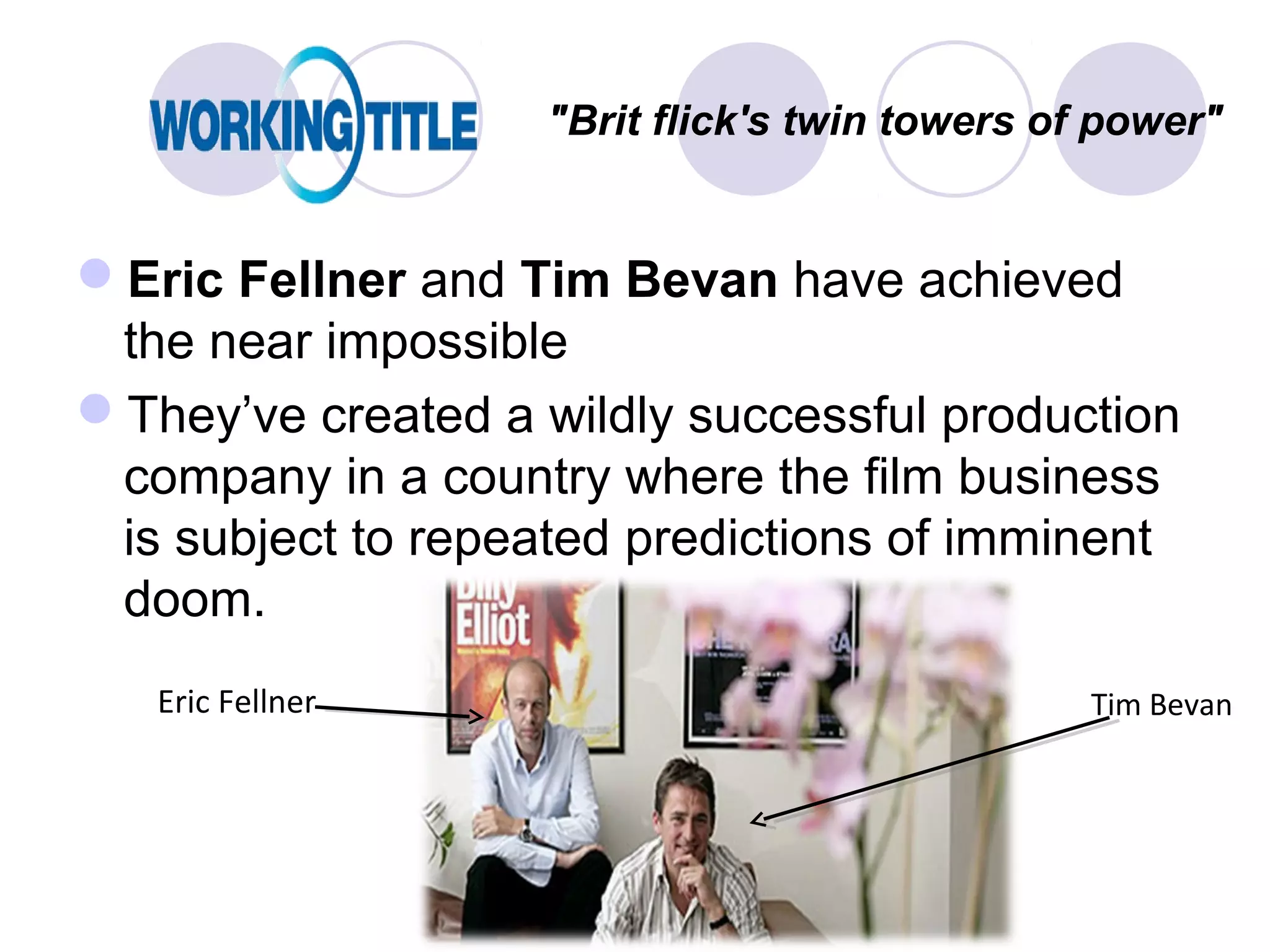 "Brit flick's twin towers of power"


Eric Fellner and Tim Bevan have achieved
 the near impossible
They’ve created a wildly successful production
 company in a country where the film business
 is subject to repeated predictions of imminent
 doom.
   Eric Fellner                                 Tim Bevan
 
