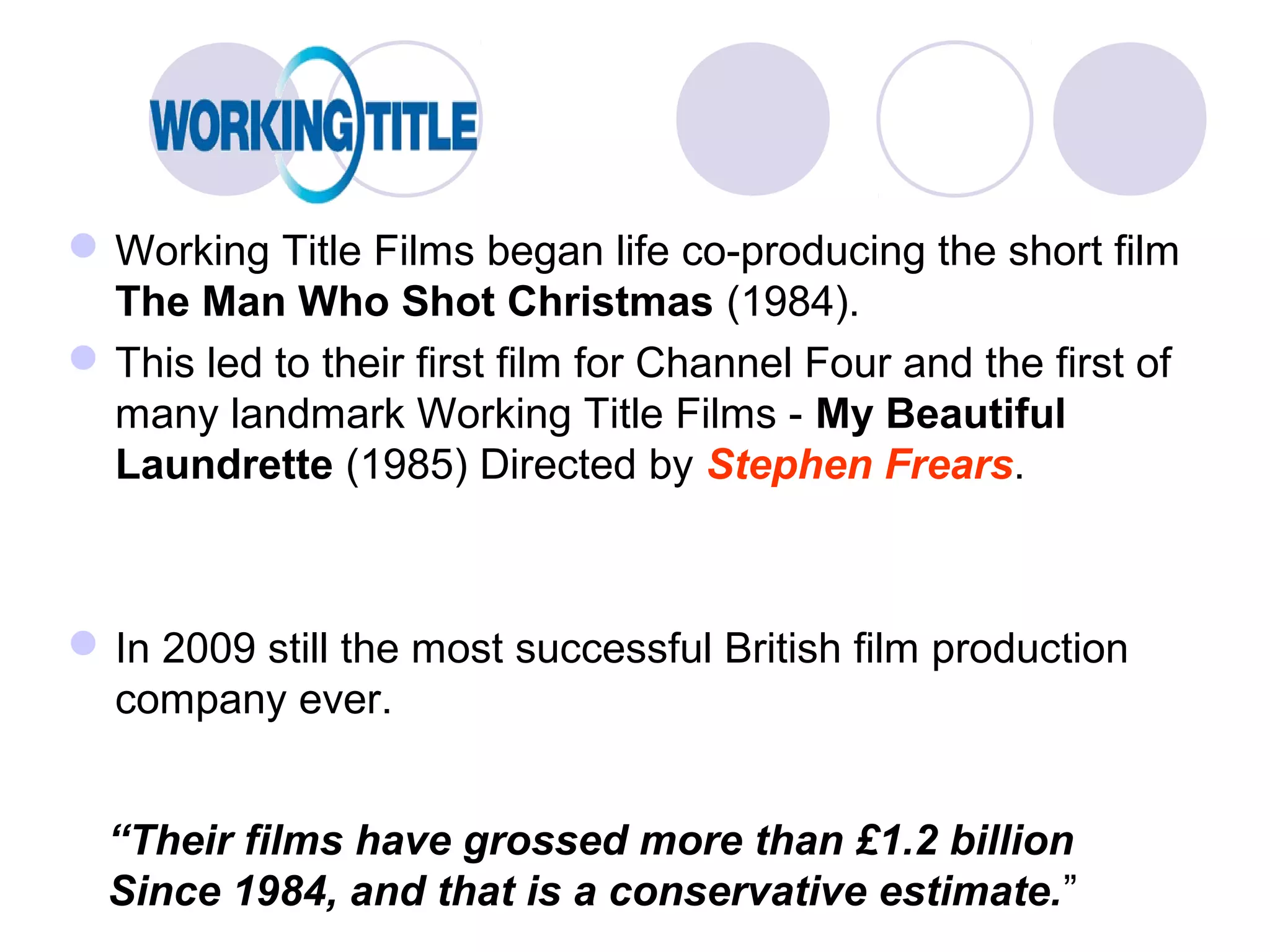  Working Title Films began life co-producing the short film
  The Man Who Shot Christmas (1984).
 This led to their first film for Channel Four and the first of
  many landmark Working Title Films - My Beautiful
  Laundrette (1985) Directed by Stephen Frears.



 In 2009 still the most successful British film production
  company ever.


  “Their films have grossed more than £1.2 billion
  Since 1984, and that is a conservative estimate.”
 