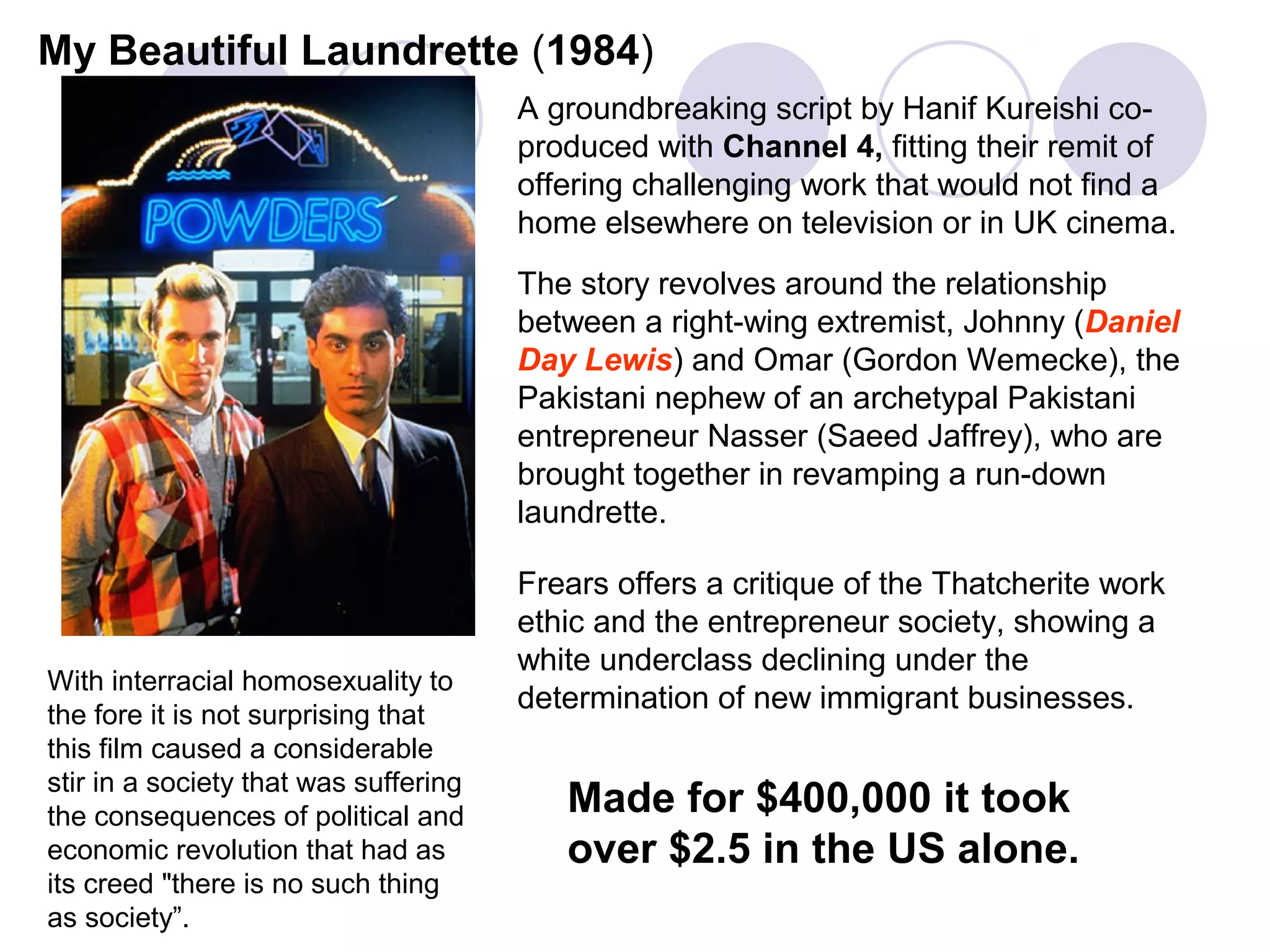 My Beautiful Laundrette (1984)
                                       A groundbreaking script by Hanif Kureishi co-
                                       produced with Channel 4, fitting their remit of
                                       offering challenging work that would not find a
                                       home elsewhere on television or in UK cinema.
                                       The story revolves around the relationship
                                       between a right-wing extremist, Johnny (Daniel
                                       Day Lewis) and Omar (Gordon Wemecke), the
                                       Pakistani nephew of an archetypal Pakistani
                                       entrepreneur Nasser (Saeed Jaffrey), who are
                                       brought together in revamping a run-down
                                       laundrette.

                                       Frears offers a critique of the Thatcherite work
                                       ethic and the entrepreneur society, showing a
                                       white underclass declining under the
With interracial homosexuality to
                                       determination of new immigrant businesses.
the fore it is not surprising that
this film caused a considerable
stir in a society that was suffering
the consequences of political and         Made for $400,000 it took
economic revolution that had as           over $2.5 in the US alone.
its creed "there is no such thing
as society”.
 