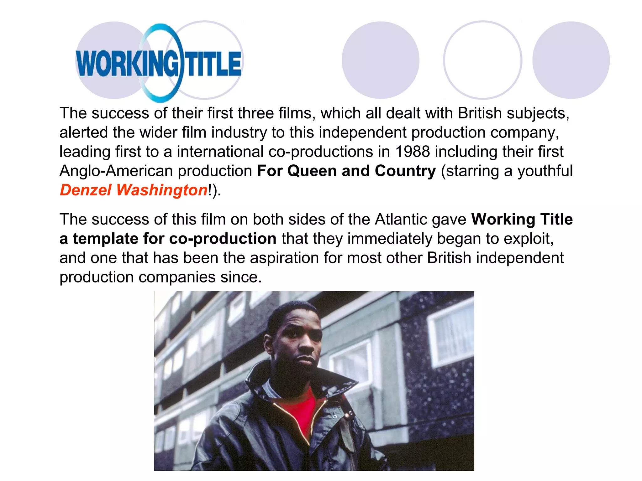 The success of their first three films, which all dealt with British subjects,
alerted the wider film industry to this independent production company,
leading first to a international co-productions in 1988 including their first
Anglo-American production For Queen and Country (starring a youthful
Denzel Washington!).
The success of this film on both sides of the Atlantic gave Working Title
a template for co-production that they immediately began to exploit,
and one that has been the aspiration for most other British independent
production companies since.
 