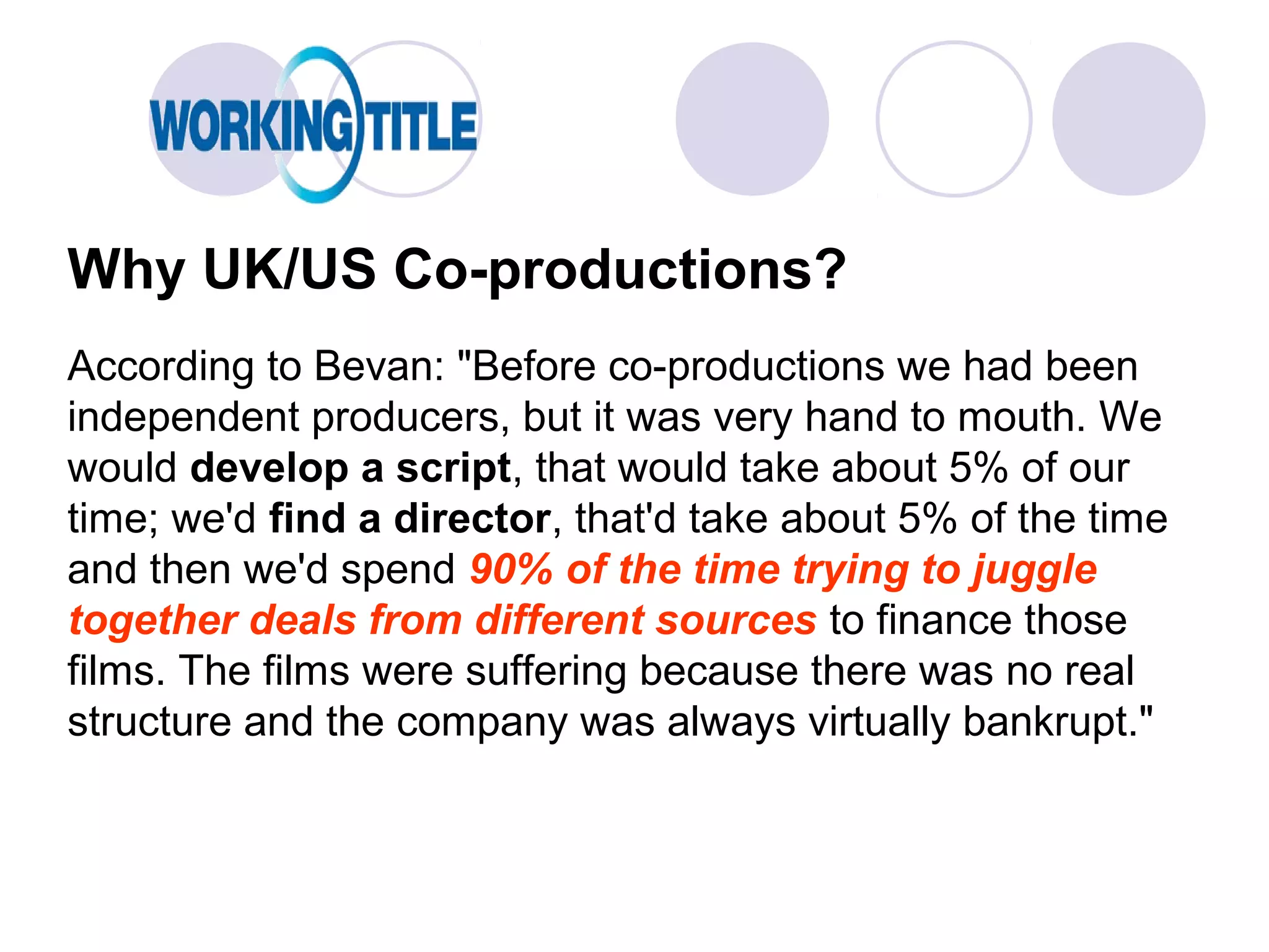 Why UK/US Co-productions?
According to Bevan: "Before co-productions we had been
independent producers, but it was very hand to mouth. We
would develop a script, that would take about 5% of our
time; we'd find a director, that'd take about 5% of the time
and then we'd spend 90% of the time trying to juggle
together deals from different sources to finance those
films. The films were suffering because there was no real
structure and the company was always virtually bankrupt."
 