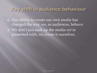  Our ability to create our own media has
changed the way we, as audiences, behave.
 We don’t just soak up the media we’re
presented with, we create it ourselves.
Ryan Anderson
 