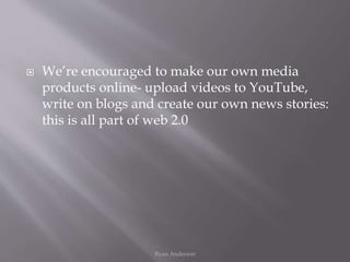  We’re encouraged to make our own media
products online- upload videos to YouTube,
write on blogs and create our own news stories:
this is all part of web 2.0
Ryan Anderson
 
