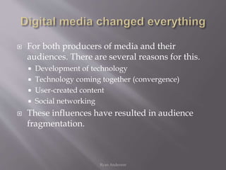  For both producers of media and their
audiences. There are several reasons for this.
 Development of technology
 Technology coming together (convergence)
 User-created content
 Social networking
 These influences have resulted in audience
fragmentation.
Ryan Anderson
 