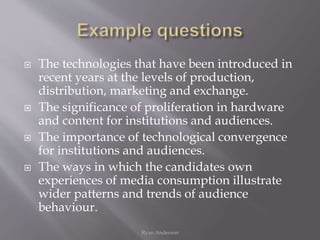  The technologies that have been introduced in
recent years at the levels of production,
distribution, marketing and exchange.
 The significance of proliferation in hardware
and content for institutions and audiences.
 The importance of technological convergence
for institutions and audiences.
 The ways in which the candidates own
experiences of media consumption illustrate
wider patterns and trends of audience
behaviour.
Ryan Anderson
 