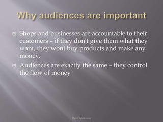  Shops and businesses are accountable to their
customers – if they don't give them what they
want, they wont buy products and make any
money.
 Audiences are exactly the same – they control
the flow of money
Ryan Anderson
 