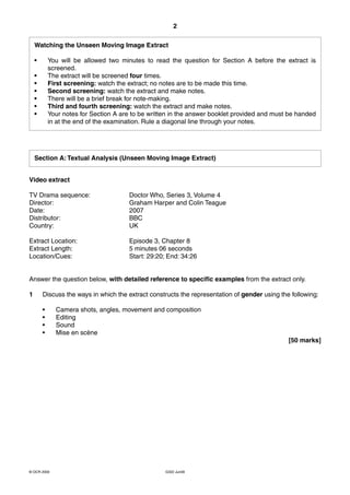 2

    Watching the Unseen Moving Image Extract

    •       You will be allowed two minutes to read the question for Section A before the extract is
            screened.
    •       The extract will be screened four times.
    •       First screening: watch the extract; no notes are to be made this time.
    •       Second screening: watch the extract and make notes.
    •       There will be a brief break for note-making.
    •       Third and fourth screening: watch the extract and make notes.
    •       Your notes for Section A are to be written in the answer booklet provided and must be handed
            in at the end of the examination. Rule a diagonal line through your notes.




    Section A: Textual Analysis (Unseen Moving Image Extract)


Video extract

TV Drama sequence:                     Doctor Who, Series 3, Volume 4
Director:                              Graham Harper and Colin Teague
Date:                                  2007
Distributor:                           BBC
Country:                               UK

Extract Location:                      Episode 3, Chapter 8
Extract Length:                        5 minutes 06 seconds
Location/Cues:                         Start: 29:20; End: 34:26


Answer the question below, with detailed reference to specific examples from the extract only.

1       Discuss the ways in which the extract constructs the representation of gender using the following:

        •     Camera shots, angles, movement and composition
        •     Editing
        •     Sound
        •     Mise en scène
                                                                                               [50 marks]




© OCR 2009                                          G322 Jun09
 