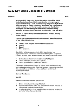 G322                                    Mark Scheme                               January 2009


G322 Key Media Concepts (TV Drama)

Question                                     Answer                                       Mark

           The purpose of these Units is to firstly assess candidates’ media
           textual analysis skills and their understanding of the concept of
           representation using a short unseen moving image extract ( AO1 and
           AO2); secondly to assess candidates’ knowledge and knowledge of
           media institutions and their production processes, distribution
           strategies, use of technologies and related issues concerning
           audience reception and consumption of media texts ( AO1 and AO2).

   1.      Section A: Textual Analysis and Representation (Unseen moving
           image extract)

           Discuss the ways in which the extract constructs the representation
           of age using the following:

           •   Camera shots, angles, movement and composition
           •   Editing
           •   Sound
           •   Mise en scène

           Candidates will be assessed on their ability to understand how
           representations are constructed in a media text through the analysis of
           different technical areas. Assessment will take place across three criteria:

           •   Explanation/analysis/argument (20 marks) AO1 Specific
           •   Use of examples (20 marks) AO2 Specific
           •   Use of terminology (10 marks) AO1 Specific

           Candidates’ work should be judged on each of these criteria individually
           and marks awarded according to the level attained. It should be noted that
           it is possible for a candidate to achieve a different level for each
           assessment criterion.

           General Mark Scheme

           Level 1

           Explanation/analysis/argument (0-7 marks)

           •   Shows minimal understanding of the task
           •   Minimal understanding of the way that technical aspects are used to
               construct the extract’s representations
           •   Of minimal relevance to set question or a brief response (under one
               and a half sides of answer booklet)




                                               1
 