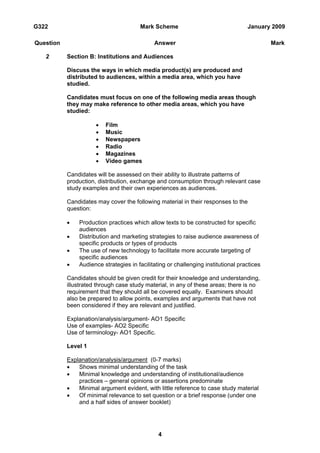 G322                                   Mark Scheme                                 January 2009

Question                                     Answer                                         Mark

   2       Section B: Institutions and Audiences

           Discuss the ways in which media product(s) are produced and
           distributed to audiences, within a media area, which you have
           studied.

           Candidates must focus on one of the following media areas though
           they may make reference to other media areas, which you have
           studied:

                      •   Film
                      •   Music
                      •   Newspapers
                      •   Radio
                      •   Magazines
                      •   Video games

           Candidates will be assessed on their ability to illustrate patterns of
           production, distribution, exchange and consumption through relevant case
           study examples and their own experiences as audiences.

           Candidates may cover the following material in their responses to the
           question:

           •   Production practices which allow texts to be constructed for specific
               audiences
           •   Distribution and marketing strategies to raise audience awareness of
               specific products or types of products
           •   The use of new technology to facilitate more accurate targeting of
               specific audiences
           •   Audience strategies in facilitating or challenging institutional practices

           Candidates should be given credit for their knowledge and understanding,
           illustrated through case study material, in any of these areas; there is no
           requirement that they should all be covered equally. Examiners should
           also be prepared to allow points, examples and arguments that have not
           been considered if they are relevant and justified.

           Explanation/analysis/argument- AO1 Specific
           Use of examples- AO2 Specific
           Use of terminology- AO1 Specific.

           Level 1

           Explanation/analysis/argument (0-7 marks)
           •   Shows minimal understanding of the task
           •   Minimal knowledge and understanding of institutional/audience
               practices – general opinions or assertions predominate
           •   Minimal argument evident, with little reference to case study material
           •   Of minimal relevance to set question or a brief response (under one
               and a half sides of answer booklet)




                                               4
 