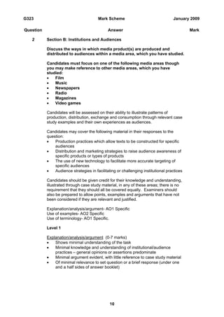 G323                                    Mark Scheme                                January 2009

Question                                      Answer                                        Mark

   2       Section B: Institutions and Audiences

           Discuss the ways in which media product(s) are produced and
           distributed to audiences within a media area, which you have studied.

           Candidates must focus on one of the following media areas though
           you may make reference to other media areas, which you have
           studied:
           •   Film
           •   Music
           •   Newspapers
           •   Radio
           •   Magazines
           •   Video games

           Candidates will be assessed on their ability to illustrate patterns of
           production, distribution, exchange and consumption through relevant case
           study examples and their own experiences as audiences.

           Candidates may cover the following material in their responses to the
           question:
           •   Production practices which allow texts to be constructed for specific
               audiences
           •   Distribution and marketing strategies to raise audience awareness of
               specific products or types of products
           •   The use of new technology to facilitate more accurate targeting of
               specific audiences
           •   Audience strategies in facilitating or challenging institutional practices

           Candidates should be given credit for their knowledge and understanding,
           illustrated through case study material, in any of these areas; there is no
           requirement that they should all be covered equally. Examiners should
           also be prepared to allow points, examples and arguments that have not
           been considered if they are relevant and justified.

           Explanation/analysis/argument- AO1 Specific
           Use of examples- AO2 Specific
           Use of terminology- AO1 Specific.

           Level 1

           Explanation/analysis/argument (0-7 marks)
           •   Shows minimal understanding of the task
           •   Minimal knowledge and understanding of institutional/audience
               practices – general opinions or assertions predominate
           •   Minimal argument evident, with little reference to case study material
           •   Of minimal relevance to set question or a brief response (under one
               and a half sides of answer booklet)




                                               10
 