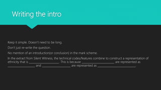 Writing the intro
Keep it simple. Doesn’t need to be long.
Don’t just re-write the question.
No mention of an introduction(or conclusion) in the mark scheme.
In the extract from Silent Witness, the technical codes/features combine to construct a representation of
ethnicity that is ______________________. This is because ________________________ are represented as
____________________ and _____________________ are represented as ____________________________.
 