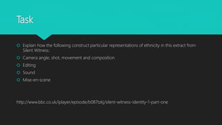 Task
 Explain how the following construct particular representations of ethnicity in this extract from
Silent Witness:
 Camera angle, shot, movement and composition
 Editing
 Sound
 Mise-en-scene
http://www.bbc.co.uk/iplayer/episode/b087tzkj/silent-witness-identity-1-part-one
 