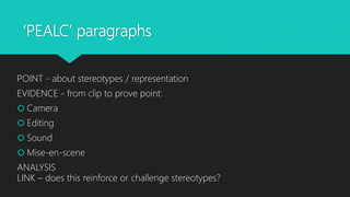 ‘PEALC’ paragraphs
POINT - about stereotypes / representation
EVIDENCE - from clip to prove point:
 Camera
 Editing
 Sound
 Mise-en-scene
ANALYSIS
LINK – does this reinforce or challenge stereotypes?
 